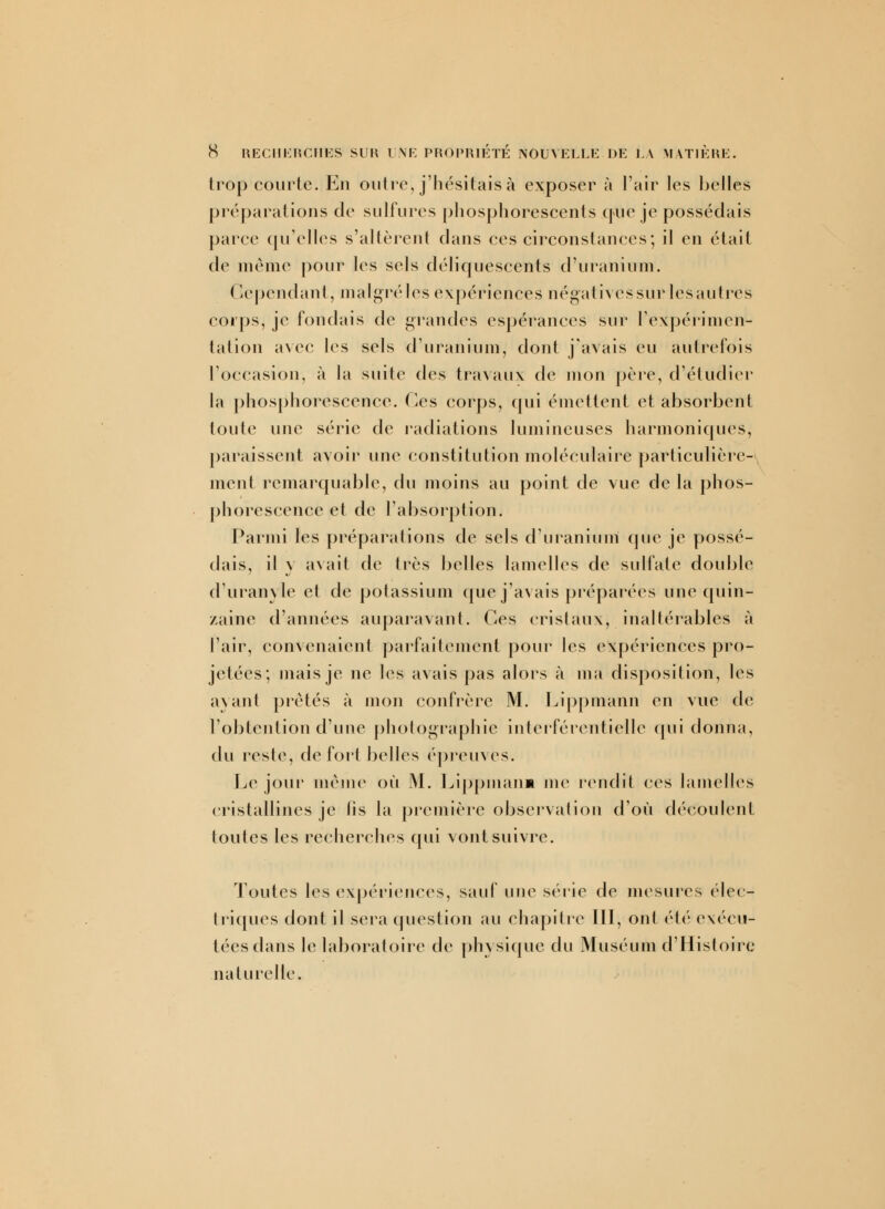 S RECHERCHES SUR UNE PROPRIETE NOUVELLE DE LA MATIÈRE. trop courte. En outre, j'hésitais à exposer à l'air les belles préparations de sulfures phosphorescents que je possédais parce qu'elles s'altèrent dans ces circonstances; il en était de même pour les sels déliquescents d'uranium. Cependant, malgréles expériences négatives sur les autres corps, je fondais de grandes espérances sur l'expérimen- tation avec les sels d'uranium, dont j'avais eu autrefois l'occasion, à la suite des travaux de mon père, d'étudier la phosphorescence, (les corps, qui émettent et absorbent toute une série de radiations lumineuses harmoniques, paraissent avoir une constitution moléculaire particulière- ment remarquable, du moins au point de vue de la phos- phorescence et de l'absorption. Parmi les préparations de sels d'uranium que je possé- dais, il v avait de très belles lamelles de sulfate double d'uranyle et de potassium que j'avais préparées une quin- zaine d'années auparavant. Ces cristaux, inaltérables à l'air, convenaient parfaitement pour les expériences pro- jetées; mais je ne les avais pas alors à ma disposition, les ayant prêtés à mon confrère M. Lippmann en vue de l'obtention d'une photographie interférenticlle qui donna, du reste, de fort belles épreuves. Le jour même où M. Lippmanm me rendit ces lamelles cristallines je lis la première observation d'où découlent toutes les recherches qui vont suivre. Toutes les expériences, sauf une série de mesures élec- triques dont il sera question au chapitre III, ont été exécu- tées dans le laboratoire de physique du Muséum d'Histoire naturelle.