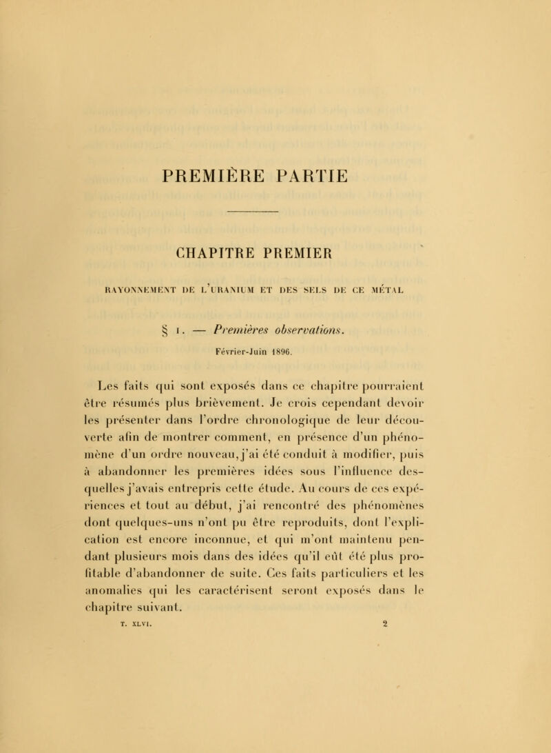 PREMIÈRE PARTIE CHAPITRE PREMIER RAYONNEMENT DE (/URANIUM ET DES SELS DE CE METAL § i. — Premières observations. Février-Juin 1896. Les faits qui sont exposés dans ce chapitre pourraient être résumés plus brièvement. Je crois cependant devoir les présenter dans l'ordre chronologique de leur décou- verte afin de montrer comment, en présence d'un phéno- mène d'un ordre nouveau, j'ai été conduit à modifier, puis à abandonner les premières idées sous l'influence des- quelles j'avais entrepris cette étude. Au cours de ces expé- riences et tout au début, j'ai rencontré des phénomènes dont quelques-uns n'ont pu être reproduits, dont l'expli- cation est encore inconnue, et qui m'ont maintenu pen- dant plusieurs mois dans des idées qu'il eût été plus pro- fitable d'abandonner de suite. Ces faits particuliers et les anomalies qui les caractérisent seront exposés dans le chapitre suivant. T. XLVI. 2