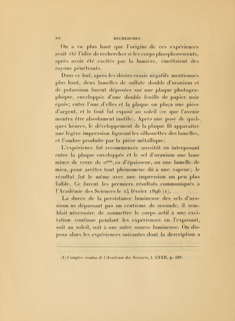 On a vu plus haut que l'origine de ces expériences avait été l'idée de rechercher si les corps phosphorescents, après avoir été excités par la lumière, émettaient des rayons pénétrants. Dans ce but, après les divers essais négatifs mentionnés plus haut, deux lamelles de sulfate double d'uranium et de potassium furent déposées sur une plaque photogra- phique, enveloppée d'une double feuille de papier noir épais; entre l'une d'elles et la plaque on plaça une pièce d'argent, et le tout fut exposé au soleil (ce que l'avenir montra être absolument inutile). Après une pose de quel- ques heures, le développement de la plaque fit apparaître une légère impression figurant les silhouettes des lamelles, et l'ombre produite par la pièce métallique. L'expérience lut recommencée aussitôt en interposant entre la plaque enveloppée et le sel d'uranium une lame mince de verre de omm,io d'épaisseur, ou une lamelle de mica, pour arrêter tout phénomène dû à une vapeur; le résultat fut le même avec une impression un peu plus faible. Ce furent les premiers résultats communiqués à l'Académie des Sciences le 24 février 1896 (1). La durée de la persistance lumineuse des sels d'ura- nium ne dépassant pas un centième de seconde, il sem- blait nécessaire de soumettre le corps actif à une exci- tation continue pendant les expériences en l'exposant, soit au soleil, soit à unv autre source lumineuse. On dis- posa alors les expériences suivantes dont la description a