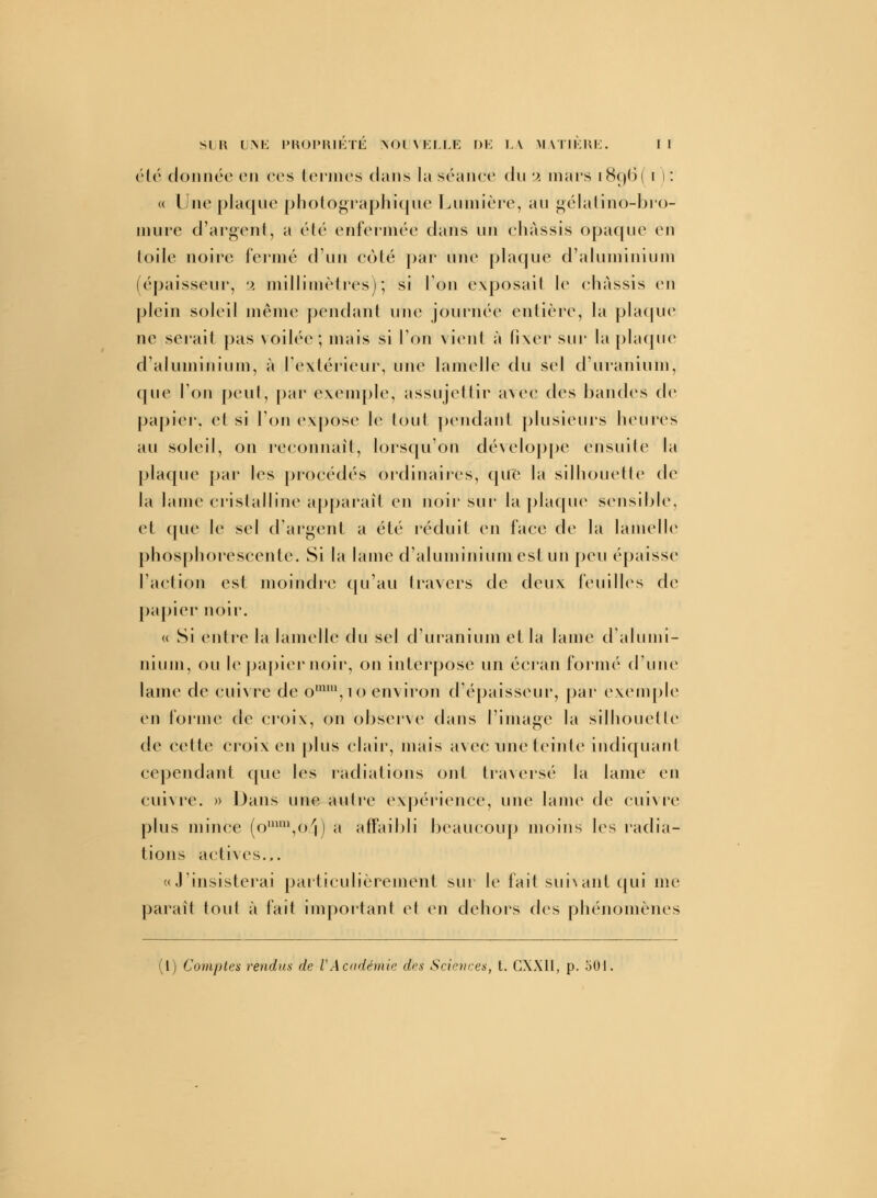 été donnée en ces termes dans la séance du 2 mars i8o,ti( i ): « Une plaque photographique Lumière, au gélatino-bro- mure d'argent, a été enfermée dans un ehàssis opaque en toile noire fermé d'un coté par une plaque d'aluminium (épaisseur, 2 millimètres)-, si Ion exposait le ehàssis en plein soleil même pendant une journée entière, la plaque ne serait pas voilée; mais si l'on vient à fixer sur la plaque d'aluminium, à l'extérieur, une lamelle du sel d'uranium, que l'on peut, par exemple, assujettir avec des bandes de papier, et si l'on expose le tout pendant plusieurs heures au soleil, on reconnaît, lorsqu'on développe ensuite la plaque par les procédés ordinaires, que la silhouette de la lame cristalline apparaît en noir sur la plaque sensible, et (pie le sel d'argent a été réduit en face de la lamelle phosphorescente. Si la lame d'aluminium est un peu épaisse l'action est moindre qu'au travers de deux feuilles de papier noir. « Si entre la lamelle du sel d'uranium et la lame d'alumi- nium, ou le papier noir, on interpose un écran formé d'une lame de cuivre de omm,io environ d'épaisseur, par exemple en forme de croix, on observe dans l'image la silhouette de cette croix en plus clair, mais avec une teinte indiquant cependant que les radiations ont traversé la lame en cuivre. » Dans une autre expérience, une lame de cuivre plus mince (oumi,o/j) a affaibli beaucoup moins les radia- tions actives... «J'insisterai particulièrement sur le fait suivant qui me paraît tout à fait important et en dehors dés phénomènes