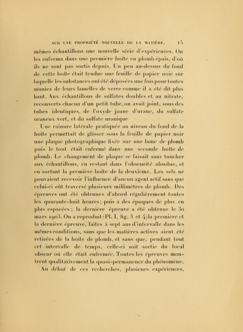 mêmes échanlillons une nouvelle série d'expériences. On les enferma clans une première boîte en plomb épais, d'où ils ne sont pas sortis depuis. Un peu au-dessus du fond de cette boîle était tendue une feuille de papier noir sur laquelle les substances ont été déposées une fois pour toutes munies de leurs lamelles de verre comme il a été dit plus haut. Aux échantillons de sulfates doubles et au nitrate, recouverts chacun d'un petit tube,on avait joint, sous des tubes identiques, de l'oxyde jaune d'urane, du sulfate uraneux vert, et du sulfate uranique Une rainure latérale pratiquée au niveau du fond de la boîte permettait de glisser sous la feuille de papier noir une plaque photographique fixée sur une lame de plomb puis le tout était enfermé dans une seconde boîte de plomb. Le changement de plaque se faisait sans toucher aux échantillons, en restant dans l'obscurité absolue, et en sortant la première boîte de la deuxième. Les sels ne pouvaient recevoir l'influence d'aucun agent actif sans que celui-ci eut traversé plusieurs millimètres de plomb. Des épreuves ont été obtenues d'abord régulièrement toutes les quarante-huit heures; puis ù des époques de plus en plus espacées ; la dernière épreuve a été obtenue le 3o mars 1903. On a reproduit (PI. I, fig. 3 et 4)Ia première cl la dernière épreuve, faites à sept ans d'intervalle dans les mêmes conditions, sans que les matières actives aient été retirées de la boîte de plomb, et sans que, pendant tout cet intervalle de temps, celle-ci soit sortie du local obscur où elle était enfermée. Toutes les épreuves mon- trent qualitativement la quasi-permanence du phénomène. Au début de ces recherches, plusieurs expériences,