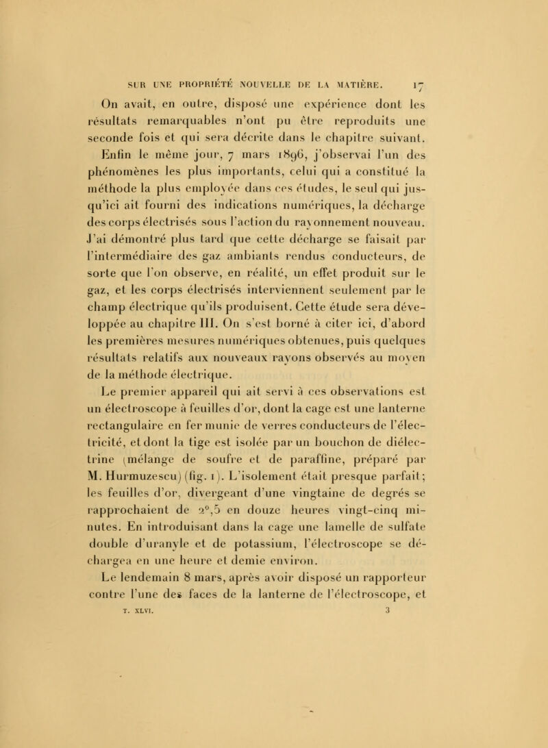 On avait, en outre, disposé une expérience dont les résultats remarquables n'ont pu être reproduits une seconde fois et qui sera décrite dans le chapitre suivant. Enfin le même jour, 7 mars 1896, j'observai l'un des phénomènes les plus importants, celui qui a constitué la méthode la plus employée dans ces études, le seul qui jus- qu'ici ait fourni des indications numériques, la décharge des corps électrisés sous l'action du rayonnement nouveau. J'ai démontré plus tard que cette décharge se faisait par l'intermédiaire des gaz ambiants rendus conducteurs, de sorte que Ion observe, en réalité, un effet produit sur le gaz, et les corps électrisés interviennent seulement par le champ électrique qu'ils produisent. Cette étude sera déve- loppée au chapitre 111. On s'est borné à citer ici, d'abord les premières mesures numériques obtenues, puis quelques résultats relatifs aux nouveaux rayons observés au moyen de la méthode électrique. Le premier appareil qui ait servi à ces observations est un électroscope à feuilles d'or, dont la cage est une lanterne rectangulaire en fer munie de verres conducteurs de l'élec- tricité, et dont la tige est isolée par un bouchon de diélec- trine ^mélange de soufre et de paraffine, préparé par M. Hurmuzescu) (fig. 1 ). L'isolement était presque parfait; les feuilles d'or, divergeant d'une vingtaine de degrés se rapprochaient de a°,5 en douze heures vingt-cinq mi- nutes. En introduisant dans la cage une lamelle de sulfate double d'uranyle et de potassium, l'électroscope se dé- chargea en une heure et demie environ. Le lendemain 8 mars, après avoir disposé un rapporteur contre l'une des faces de la lanterne de l'électroscope, et T. XLVI. 3