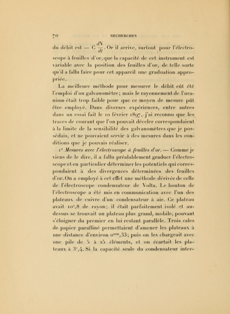 du débit est — G -y. Or il arrive, surtout pour l'électro- seope à feuilles d'or,que la capacité de cet instrument est variable avec la position des feuilles d'or, de telle sorte qu'il a fallu faire pour cet appareil une graduation appro- priée. La meilleure méthode pour mesurer le débit eût été l'emploi d'un galvanomètre; mais le rayonnement de l'ura- nium était trop faible pour que ce moyen de mesure pût être employé; Dans diverses expériences, entre autres dans un essai fait le 10 février 1897, j'ai reconnu cIue 'es traces de courant que l'on pouvait déceler correspondaient à la limite de la sensibilité des galvanomètres que je pos- sédais, et ne pouvaient servir à des mesures dans les con- ditions que je pouvais réaliser. i° Mesures avec Félectroscope à feuilles d'or. — Gomme je viens de le dire, il a fallu préalablement graduer l'électro- scope et en particulier déterminer les potentiels qui corres- pondaient à des divergences déterminées des feuilles d'or. On a employé à cet effet une méthode dérivée de celle de l'électroscope condensateur de Volta. Le bouton de l'électroscope a été mis en communication avec l'un des plateaux de cuivre d'un condensateur à air. Ce plateau avait 10e,8 de rayon; il était parfaitement isolé et au- dessus se trouvait un plateau plus grand, mobile, pouvant s'éloigner du premier en lui restant parallèle. Trois cales de papier paraffiné permettaient d'amener les plateaux à une distance d'environ omm,33; puis on les chargeait avec une pile de 5 à ib éléments, et on écartait les pla- teaux à 3e,4- Si la capacité seule du condensateur inter-