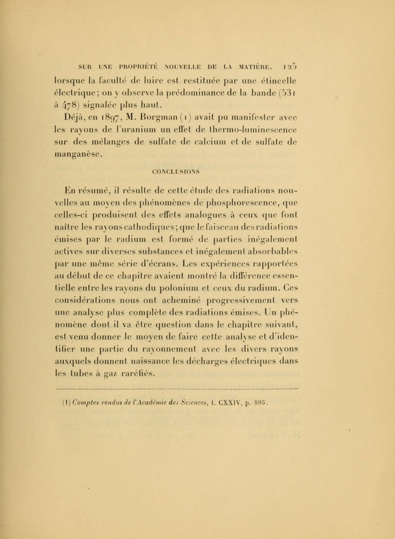 lorsque la faculté de luire est restituée par une étincelle électrique; on y observe la prédominance de la bande (531 à 4/8) signalée plus haut. Déjà, en 1897, M. Borgman (1) avait pu manifester avec les rayons de L'uranium un effet de thermo-luminescence sur des mélanges de sulfate de calcium et de sulfate de manganèse. CONCLUSIONS En résumé, il résulte de cette étude des radiations nou- velles au moyen des phénomènes de phosphorescence, que celles-ci produisent des effets analogues à ceux que font naître les rayons cathodiques; que le faisceau des radiations émises par le radium est formé de parties inégalement actives sur diverses substances et inégalement absorbables par une même série d'écrans. Les expériences rapportées au début de ce chapitre avaient montré la différence essen- tielle entre les rayons du polonium et ceux du radium. Ces considérations nous ont acheminé progressivement vers une analyse plus complète des radiations émises. Un phé- nomène dont il va être question dans le chapitre suivant, est venu donner le moyen de faire cette analyse et d'iden- tificr une partie du rayonnement avec les divers rayons auxquels donnent naissance les décharges électriques dans les tubes à gaz raréfiés.