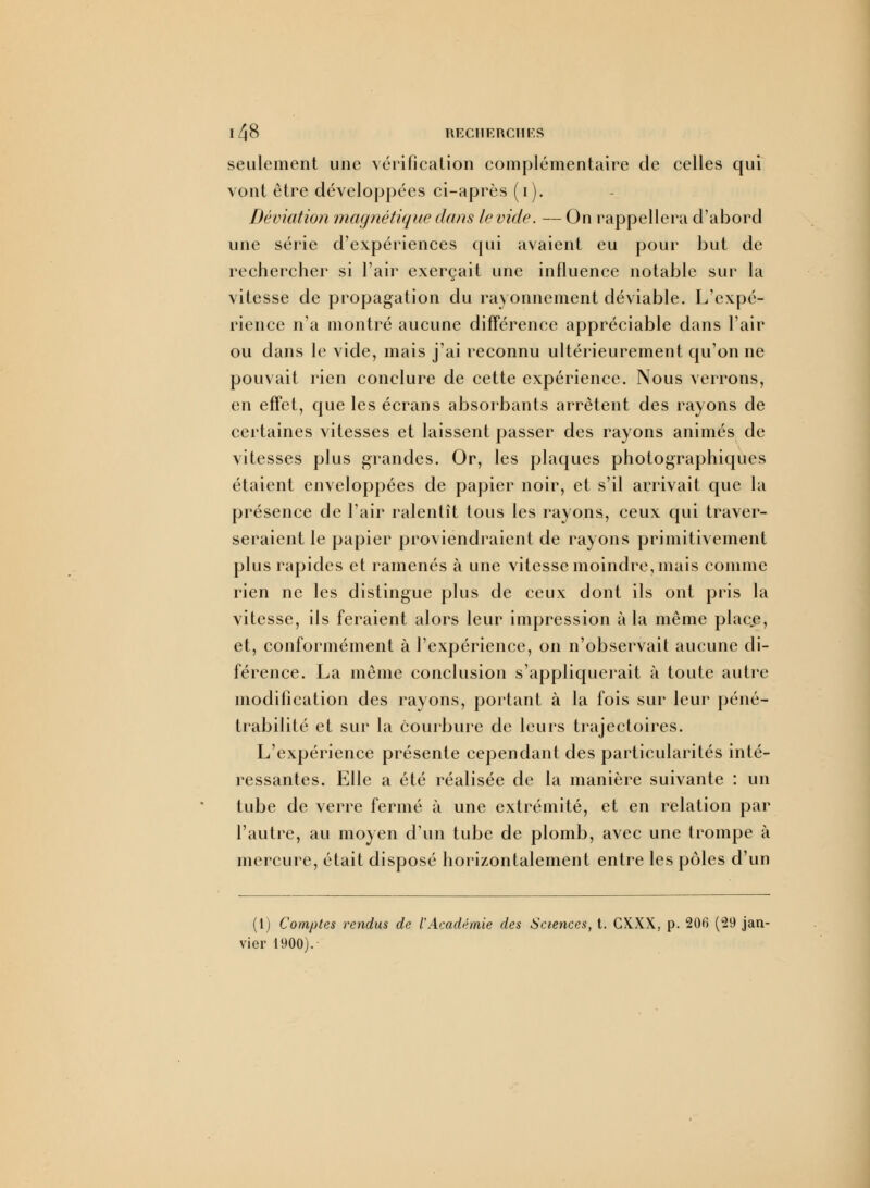 seulement une vérification complémentaire de celles qui vont être développées ci-après (i). Déviation magnétique dans le vide. — On rappellera d'abord une série d'expériences qui avaient eu pour but de rechercher si l'air exerçait une influence notable sur la vitesse de propagation du rayonnement déviable. L'expé- rience n'a montré aucune différence appréciable dans l'air ou dans le vide, mais j'ai reconnu ultérieurement qu'on ne pouvait rien conclure de cette expérience. Nous verrons, en effet, que les écrans absorbants arrêtent des rayons de certaines vitesses et laissent passer des rayons animés de vitesses plus grandes. Or, les plaques photographiques étaient enveloppées de papier noir, et s'il arrivait que la présence de l'air ralentît tous les rayons, ceux qui traver- seraient le papier proviendraient de rayons primitivement plus rapides et ramenés à une vitesse moindre, mais comme rien ne les distingue plus de ceux dont ils ont pris la vitesse, ils feraient alors leur impression à la même place, et, conformément à l'expérience, on n'observait aucune di- férence. La même conclusion s'appliquerait à toute autre modification des rayons, portant à la fois sur leur péné- trabilité et sur la courbure de leurs trajectoires. L'expérience présente cependant des particularités inté- ressantes. Elle a été réalisée de la manière suivante : un tube de verre fermé à une extrémité, et en relation par l'autre, au moyen d'un tube de plomb, avec une trompe à mercure, était disposé horizontalement entre les pôles d'un (1) Comptes rendus de VAcadémie des Sciences, t. CXXX, p. 206 (29 jî ier 1900).