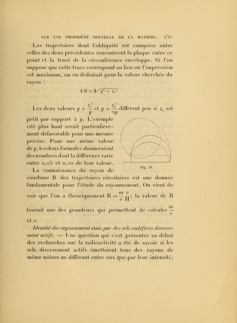 Les trajectoires dont l'obliquité est comprise entre celles des deux précédentes rencontrent la plaque entre ce point et la trace de la circonférence enveloppe. Si l'on suppose que cette trace correspond au lieu où l'impression est maximum, on en déduirait pour la valeur cherchée du rayon : Fig. 19. Les deux valeurs y + — et y + — diffèrent peu si za est y iy petit par rapport à y. L'exemple ,.--  ^ cité plus haut serait particulière- ment défavorable pour une mesure / \ précise. Pour une même valeur \ /^ /V\ de y, les deux formules donneraient \ // / \ -des nombres dont la différence varie >, ;;----------_^- \. entre o,o5 et o,io de leur valeur. La connaissance du rayon de courbure R des trajectoires circulaires est une donnée fondamentale pour l'étude du rayonnement. On vient de 171 V voir que l'on a théoriquement R = —TT; la valeur de K 1 l en fournit une des grandeurs qui permettent de calculer — et v. Identité du rayonnement émis par des sels radifères diverse- ment actifs. — Une question qui s'est présentée au début des recherches sur la radioactivité a été de savoir si les sels diversement actifs émettaient tous des rayons de même nature ne différant entre eux que par leur intensité,