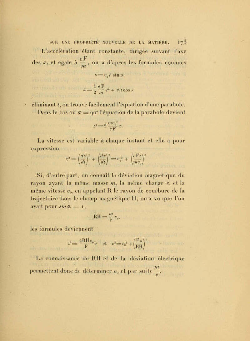 L'accélération étant constante, dirigée suivant l'axe eF des x, et égale à —, on a d'après les formules connues m z = v0t sin a 1 eF éliminant /, on trouve facilement l'équation d'une parabole. Dans le cas où a = çjo0 l'équation de la parabole devient z- = 2—£-x. La vitesse est variable à chaque instant et elle a pour expression dtj \dtj \mv h/ Si, d'autre part, on connaît la déviation magnétique du rayon ayant la même masse ?n, la même charge e, et la même vitesse v0, en appelant H le rayon de courbure de la trajectoire dans le champ magnétique H, on a vu que l'on avait pour siriOL = i, nu m RH = — v0, c les formules deviennent ■ 2RH/;0. . . (FzV La connaissance de RH et de la déviation électrique m permettent donc de déterminer v0 et par suite —.