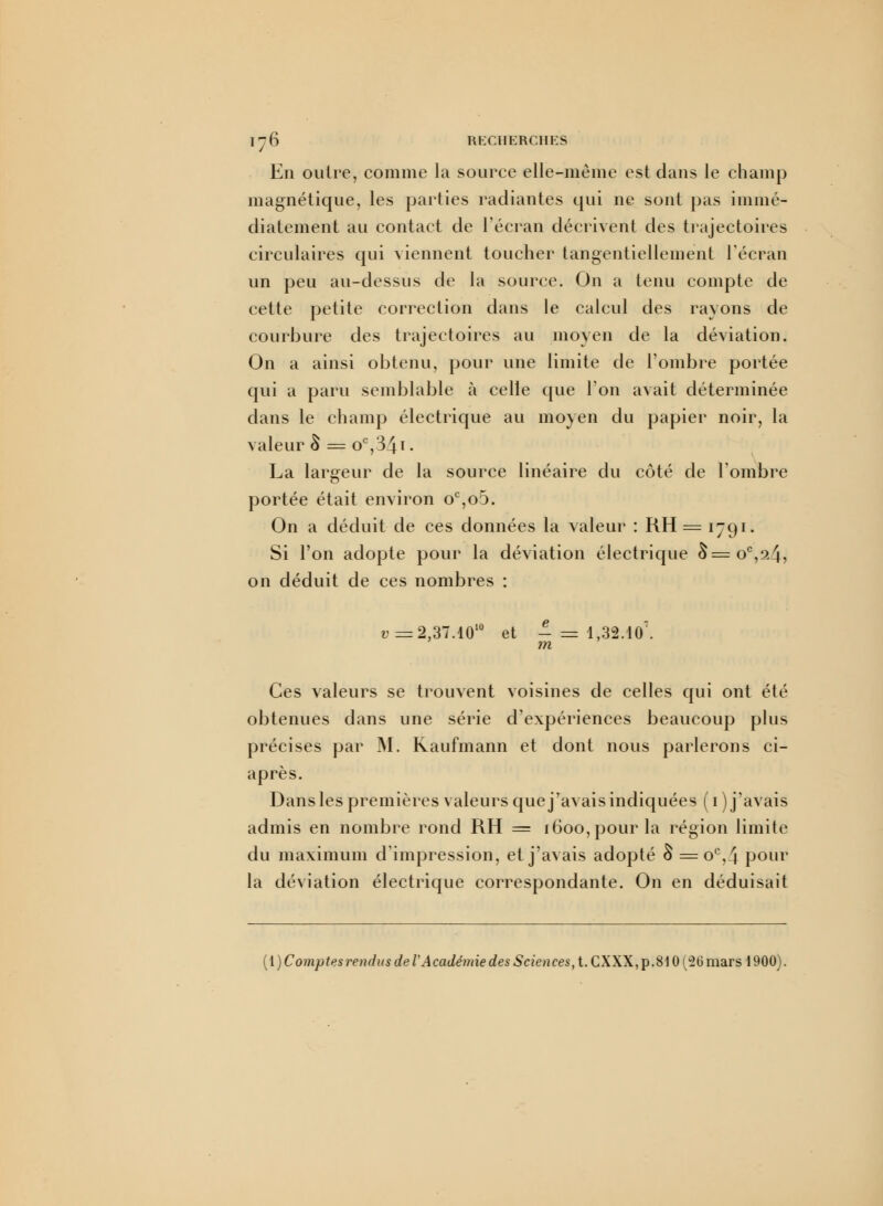 En outre, comme la source elle-même est dans le champ magnétique, les parties radiantes qui ne sont pas immé- diatement au contact de l'écran décrivent des trajectoires circulaires qui viennent toucher tangentiellement l'écran un peu au-dessus de la source. On a tenu compte de cette petite correction dans le calcul des rayons de courbure des trajectoires au moyen de la déviation. On a ainsi obtenu, pour une limite de l'ombre portée qui a paru semblable à celle que Ion avait déterminée dans le champ électrique au moyen du papier noir, la valeur § = oc,3^i. La largeur de la source linéaire du côté de l'ombre portée était environ oc,oo. On a déduit de ces données la valeur : RH = 1791. Si l'on adopte pour la déviation électrique 6=oc,2^, on déduit de ces nombres : u=2,37.1010 et - = 1,32.10\ m Ces valeurs se trouvent voisines de celles qui ont été obtenues clans une série d'expériences beaucoup plus précises par M. Raufmann et dont nous parlerons ci- après. Dans les premières valeurs que j'avais indiquées ( 1 ) j'avais admis en nombre rond RH = 1600, pour la région limite du maximum d'impression, et j'avais adopté S = oc,4 pour la déviation électrique correspondante. On en déduisait