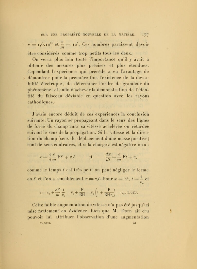 6 0 = 1,6. io10 et — = io7. Ces nombres paraissent devoir m * être considérés comme trop petits tous les deux. On verra plus loin toute l'importance qu'il y avait à obtenir des mesures plus précises et plus étendues. Cependant l'expérience qui précède a eu l'avantage de démontrer pour la première fois l'existence de la dévia- bilité électrique, de déterminer l'ordre de grandeur du phénomène, et enfin d'achever la démonstration de l'iden- tité du faisceau déviable en question avec les rayons cathodiques. J'avais encore déduit de ces expériences la conclusion suivante. Un rayon se propageant dans le sens des lignes de force du champ aura sa vitesse accélérée ou retardée suivant le sens de la propagation. Si la vitesse et la direc- tion du champ (sens du déplacement d'une masse positive) sont de sens contraires, et si la charge e est négative on a : x = - — F*2 + vj et -— = — F* + v0 2 m at m comme le temps t est très petit on peut négliger le terme en t2 et l'on a sensiblement x = vj. Pour x = 1e, t = — et v0 Cette faible augmentation de vitesse n'a pas été jusqu'ici mise nettement en évidence, bien que M. Dorn ait cru pouvoir lui attribuer l'observation dune augmentation T. SLVI. 23