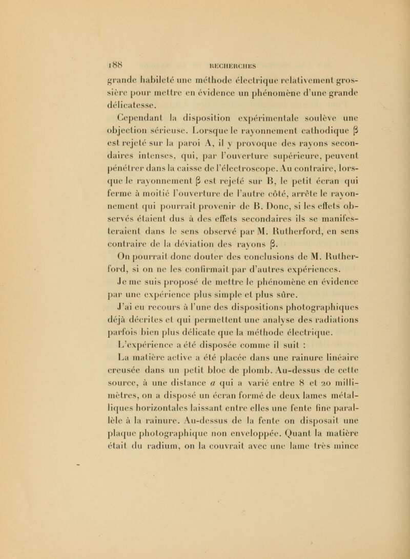 grande habileté une méthode électrique relativement gros- sière pour mettre en évidence un phénomène d'une grande délicatesse. Cependant la disposition expérimentale soulève une objection sérieuse. Lorsque le rayonnement cathodique (3 est rejeté sur la paroi A, il y provoque des rayons secon- daires intenses, qui, par l'ouverture supérieure, peuvent pénétrer dans la caisse de l'électroscope. Au contraire, lors- que le rayonnement (3 est rejeté sur B, le petit écran qui ferme à moitié l'ouverture de l'autre côté, arrête le ravon- nement qui pourrait provenir de B. Donc, si les effets ob- servés étaient dus à des effets secondaires ils se manifes- teraient dans le sens observé par M. Kutherford, en sens contraire de la déviation des rayons (3. On pourrait donc douter des conclusions de M. Kuther- ford, si on ne les confirmait par d'autres expériences. Je me suis proposé de mettre le phénomène en évidence par une expérience plus simple et plus sûre. j'ai eu recours à l'une des dispositions photographiques déjà décrites et qui permettent une analyse des radiations parfois bien plus délicate que la méthode électrique. L'expérience a été disposée comme il suit : La matière active a été placée dans une rainure linéaire creusée dans un petit bloc de plomb. Au-dessus de cette source, à une distance a qui a varié entre 8 et 20 milli- mètres, on a disposé un écran formé de deux lames métal- liques horizontales laissant entre elles une fente fine paral- lèle à la rainure. Au-dessus de la fente on disposait une plaque photographique non enveloppée. Quant la matière était du radium, on la couvrait avec une lame très mince