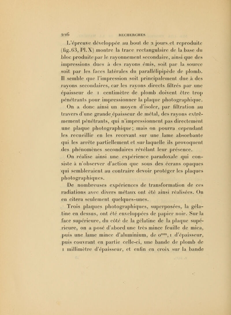 L'épreuve développée au bout de 2 jours, et reproduite (fig.63, Pl.X) montre la trace rectangulaire de la base du bloc produite par le rayonnement secondaire, ainsi que des impressions dues à des rayons émis, soit par la source soit par les faces latérales du parallélipipède de plomb. Il semble que l'impression soit principalement due à des l'ayons secondaires, car les rayons directs filtrés par une épaisseur de 1 centimètre de plomb doivent être trop pénétrants pour impressionner la plaque photographique. On a donc ainsi un moyen d'isoler, par fîltration au travers d'une grande épaisseur de métal, des rayons extrê- mement pénétrants, qui n'impressionnent pas directement une plaque photographique; mais on pourra cependant les recueillir en les recevant sur une lame absorbante qui les arrête partiellement et sur laquelle ils provoquent des phénomènes secondaires révélant leur présence. On réalise ainsi une expérience paradoxale qui con- siste à n'observer d'action que sous des écrans opaques qui sembleraient au contraire devoir protéger les plaques p ho to grap h i q ue s. De nombreuses expériences de transformation de ces radiations avec divers métaux ont été ainsi réalisées. On en citera seulement quelques-unes. Trois plaques photographiques, superposées, la géla- tine en dessus, ont été enveloppées de papier noir. Sur la face supérieure, du côté de la gélatine de la plaque supé- rieure, on a posé d'abord une très mince feuille de mica, puis une lame mince d'aluminium, de omm, 1 d'épaisseur, puis couvrant en partie celle-ci, une bande de plomb de 1 millimètre d'épaisseur, et enfin en croi\ sur la bande