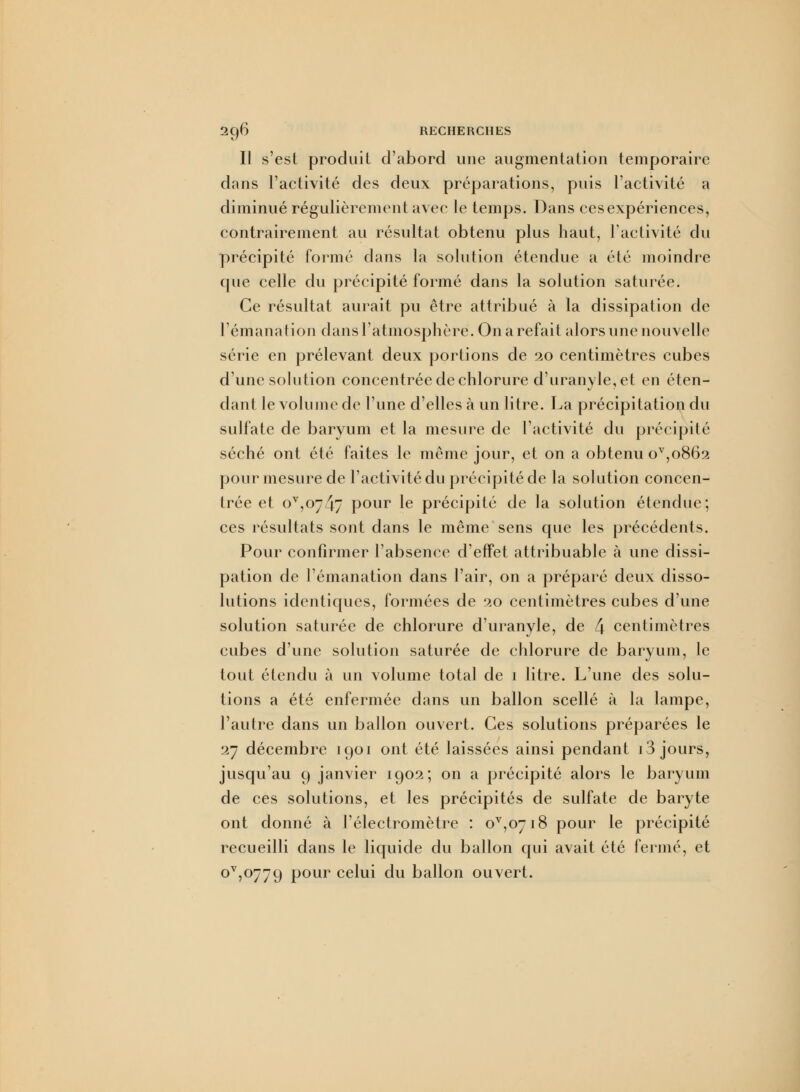 Il s'est produit d'abord une augmentation temporaire dans l'activité des deux préparations, puis l'activité a diminué régulièrement avec le temps. Dans cesexpériences, contrairement au résultat obtenu plus haut, l'activité du précipité formé dans la solution étendue a été moindre que celle du précipité formé dans la solution saturée. Ce résultat aurait pu être attribué à la dissipation de l'émanation dans l'atmosphère. On a refait alors une nouvelle série en prélevant deux portions de 20 centimètres cubes d'une solution concentrée de chlorure d'uranyle, et en éten- dant le volume de l'une d'elles à un litre. La précipitation du sulfate de baryum et la mesure de l'activité du précipité séché ont été faites le même jour, et on a obtenu ov,o862 pour mesure de l'activité du précipité de la solution concen- trée et ov,o74v pour le précipité de la solution étendue; ces résultats sont dans le même sens que les précédents. Pour confirmer l'absence d'effet attribuable à une dissi- pation de l'émanation dans l'air, on a préparé deux disso- lutions identiques, formées de 20 centimètres cubes d'une solution saturée de chlorure d'uranyle, de 4 centimètres cubes d'une solution saturée de chlorure de baryum, le tout étendu à un volume total de 1 litre. L'une des solu- tions a été enfermée dans un ballon scellé à la lampe, l'autre dans un ballon ouvert. Ces solutions préparées le 27 décembre 1901 ont été laissées ainsi pendant 13 jours, jusqu'au 9 janvier 1902; on a précipité alors le baryum de ces solutions, et les précipités de sulfate de baryte ont donné à l'électromètre : 0^0718 pour le précipité recueilli dans le liquide du ballon qui avait été fermé, et °V5°779 Pour celui du ballon ouvert.