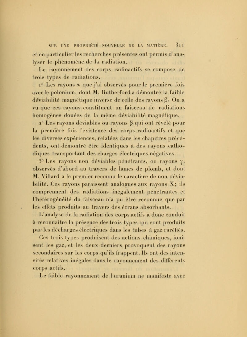 et en particulier les recherches présentes ont permis d'ana- lyser le phénomène de la radiation. Le rayonnement des corps radioactifs se compose de trois types de radiations. i° Les rayons a que j'ai observés pour le première fois avec le polonium, dont M. Rutherford a démontré la faible déviabilité magnétique inverse de celle des rayons p. On a vu que ces rayons constituent un faisceau de radiations homogènes douées de la même déviabilité magnétique. 2° Les rayons déviables ou rayons (3 qui oui révélé pour la première fois l'existence des corps radioactifs et que les diverses expériences, relatées dans les chapitres précé- dents, ont démontré être identiques à des rayons catho- diques transportant des charges électriques négatives. 3° Les rayons non déviables pénétrants, ou rayons y, observés d'abord au travers de lames de plomb, et dont M. \ illard a le premier reconnu le caractère de non dévia- bilité. Ces rayons paraissent analogues aux rayons X; ils comprennent des radiations inégalement pénétrantes et l'hétérogénéité du faisceau n'a pu être reconnue que par les effets produits au travers des écrans absorbants. L'analyse de la radiation des corps actifs a donc conduit à reconnaître la présence des trois types qui sont produits par les décharges électriques dans les tubes à gaz raréfiés. Ces trois types produisent des actions chimiques, ioni- sent les gaz, et les deux derniers provoquent des rayons secondaires sur les corps qu'ils frappent. Ils ont des inten- sités relatives inégales dans le rayonnement des différents corps actifs. Le faible rayonnement de l'uranium ne manifeste avec