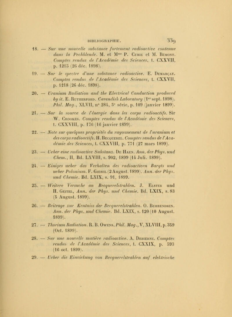 18. — Sur une nouvelle substance fortement radioactive contenue dans la Pechblende. M. et Mme P. Curie et M. Bémont. Comptes rendus de lAcadémie des Sciences, t. CXXVII, p. 1215 (26 dée. 1898). 19. — Sur le spectre d'une substance radioactive. E. Demarçay. Comptes rendus de l'Académie des Sciences, t. CXXVII, p. 1218 (26 déc. 1898). 20. — Uranium Radiation and the Electrical Conduction produced by it. E. Rutherford. Cavendish Laboratory (1er sept. 1898). Phil. Mag., XLVII, n° 284, 5 série, p. 109 (janvier 1899). 21. — Sur la source de l'énergie dans les corps radioactifs. Sir W. Crookes. Comptes rendus de lAcadémie des Sciences, t. CXXYIII, p. 176 (16 janvier 1899). 22. — Note sur quelques propriétés du rayonnement de l'uranium et des corps radioactifs. H. Becquerel. Comptes rendus de l'Aca- démie des Sciences, t. CXXVIII, p. 771 (27 mars 1899). 23. — Ueber eine radioactive Substanz. De Haen. Ann. der Phys. und Chem., II, Bd. LXVIII, s. 902, 1899 (14 Juli. 1899). 24. — Einiges ueber das Verhalten des radioactiven Baryts und ueber Polonium. F. Giesel (2 August. 1899). Ann. der Phys. und Chemie. Bel. LXIX, s. 91, 1899. 25. — Weitere Versuche an Becquerelstrahlen. J. Elstek und H. Geitel, Ann. der Phys. und Chemie. Bd. LXIX, s. 83 (5 August. 1899). 26. — Beitrage zur Kentniss der Becquerelstrahlen. 0. Behrendsen. Ann. der Phys. und Chemie. Bd. LXIX, s. 120 (10 August. 1899). 27. — Thorium Radiation. R. B. Owens. Phil. Mag.,Y, XLVIII, p.359 (Oct. 1899). 28. — Sur une nouvelle matière radioactive. A. Debierne. Comptes rendus de l'Académie des Sciences, t. CXX1X, p. 593 (16 oct. 1899). 29. ■— Ueber die Einvirkung von Becquerelstrahlen auf eleklrische