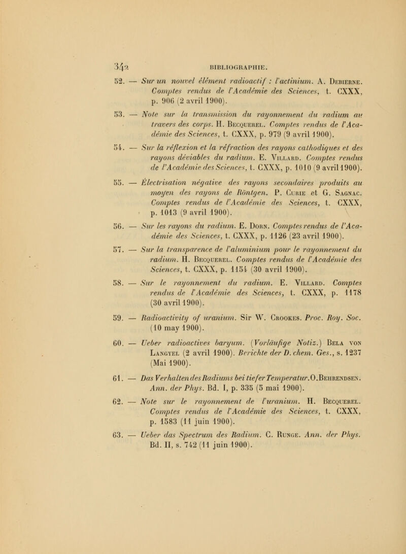 52. — Sur un nouvel élément radioactif : l'actinium. A. Debierne. Comptes rendus de l'Académie des Sciences, t. CXXX, p. 906 (2 avril 1900). 53. — Note sur la transmission du rayonnement du radium au travers des corps. H. Becquerel. Comptes rendus de l'Aca- démie des Sciences, t. CXXX, p. 979 (9 avriH900). 54. — Sur la réflexion et la réfraction des rayons cathodiques et des rayons déviables du radium. E. Villard. Comptes rendus de l'Académie des Sciences, t. CXXX, p. 1010 (9 avrill900). 55. — Électrisation négative des rayons secondaires produits au moyen des rayons de Rontgen. P. Curie et G. Sagnac. Comptes rendus de VAcadémie des Sciences, t. CXXX, p. 1013 (9 avril 1900). 56. — Sur les rayons du radium. E. Dorn. Comptes rendus de l'Aca- démie des Sciences, t. CXXX, p. 1126 (23 avril 1900). 57. — Sur la transparence de l'aluminium pour le rayonnement du radium. H. Becquerel. Comptes rendus de l'Académie des Sciences, t. CXXX, p. 1154 (30 avril 1900). 58. — Sur le rayonnement du radium. E. Villard. Comptes rendus de l'Académie des Sciences, t. CXXX, p. 1178 (30 avril 1900). 59. — Radioactivity of uranium. Sir W. Crookes. Proc. Roy. Soc. (10 may 1900). 60. — Ueber radioactives baryum. [Vorlàufige Noliz.) Bêla von Langyel (2 avril 1900). Berichte der D.chem. Ges., s. 1237 (Mai 1900). 61. — Das VerhaltendesRadiums beitieferTempérature.Behrendsen. Ann. der Phys. Bd. I, p. 335 (5 mai 1900). 62. — Note sur le rayonnement de l'uranium. H. Becquerel. Comptes rendus de l'Académie des Sciences, t. CXXX, p. 1583 (11 juin 1900). 63. — Ueber das Spectrum des Radium. C. Runge. Ann. der Phys.