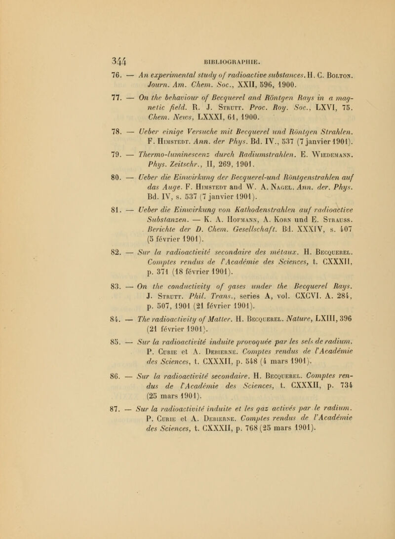 76. — An expérimental study ofradioactive substances. H.C. Bolton. Journ. Am. Chem. Soc, XXII, 596, 1900. 77. — On thc behaviour of Becquerel and Rôntgen Rays in a mag- netic field. R. J. Strutt. Proc. Roy. Soc, LXVI, 75. Chem. News, LXXXI, 61, 1900. 78. — Ueber einige Versuche mit Becquerel und Rôntgen Strahlen. F. Himstedt. Ann. der Phys. Bd. IV., 537 (7 janvier 1901). 79. — Thermo-luminescenz durch Radiumstrahlen. E. Wiedemann. Phys. Zeitschr., II, 269, 1901. 80. — Ueber die Einwirkung der Becquerel-und Rôntgenstrahlen auf das Auge. F. Himstedt and W. A. Nagel. Ann. der. Phys. Bd. IV, s. 537 (7 janvier 1901). 81. — Ueber die Einwirkung von Kathodenstrahlen auf radioactive Substanzen. — K. A. Hofmann, A. Korn und E. Strauss. . Berichle der D. Chem. Gesellschaft. Bd. XXXIV, s. 407 (5 février 1901). 82. — Sur la radioactivité secondaire des métaux. H. Becquerel. Comptes rendus de l'Académie des Sciences, t. CXXXII, p. 371 (18 février 1901). 83. — On the conductivity of gases under the Becquerel Rays. J. Strutt. Phil. Trans., séries A, vol. GXGVI. A. 284, p. 507, 1901 (21 février 1901). 84. — The radioactivity of Matler. H. Becquerel. Nature, LXIII, 396 (21 février 1901). 85. — Sur la radioactivité induite provoquée par les sels de radium. P. Curie et A. Deiuerne. Comptes rendus de l'Académie des Sciences, t. CXXXII, p. 548 (4 mars 1901). 86. — Sur la radioactivité secondaire. H. Becquerel. Comptes ren- dus de VAcadémie des Sciences, t. CXXXII, p. 734 (25 mars 1901). 87. — Sur la radioactivité induite et les gaz activés par le radium. P. Curie et A. Debierne. Comptes rendus de l'Académie des Sciences, t. CXXXII, p. 768 (25 mars 1901).