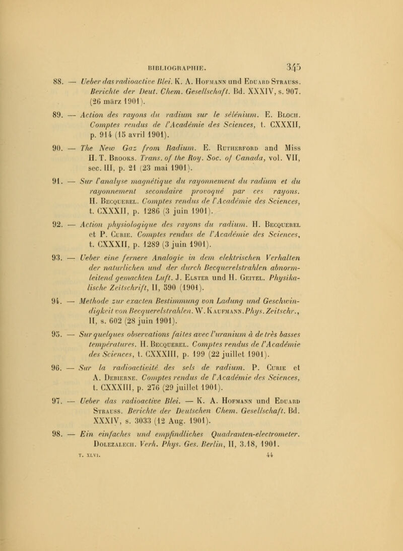 88. — Ueber das radioactive Blei. K. A. Hofmann und Eduard Strauss. Berichle der Deut. Chem. Gesellschaft. Bd. XXXIV, s. 907. (26marzl901). 89. — Action des rayons du radium sur le sélénium. E. Bloch. Comptes rendus de l'Académie des Sciences, t. CXXXII, p. 914 (15 avril 1901). 90. — The New Gaz from Radium. E. Butherford and Miss II. T. Brooks. Trans. of the Roy. Soc. of Canada, vol. VII, sec. III, p. 21 (23 mai 1901). 91. — Sur l'analyse magnétique du rayonnement du radium et du rayonnement secondaire provoqué par ces rayons. II. Becquerel. Comptes rendus de l'Académie des Sciences, t. CXXXII, p. 1286 (3 juin 1901). 92. — Action physiologique des rayons du radium. H. Becquerel et P. Curie. Comptes rendus de l'Académie des Sciences, t. CXXXII, p. 1289 (3 juin 1901). 93. — Ueber eine fernere Analogie in dem elektrischen Verhalten der naturlichen und der durch Becquerelstrahlen abnorm- leitend gemachten Luft. J. Elster und H. Geitel. Physika- lische Zeitschrift, II, 590 (1901). 9t. — Méthode zur exacten Bestimmung von Ladung und Geschioin- digkeitvon Becquerelstrahlen. W. [iAVFSiAim.Phys.Zeitschr., II, s. 602(28 juin 1901). 95. — Sur quelques observations faites avecVuranium à de très basses températures. H. Becquerel. Comptes rendus de l'Académie des Sciences, t. CXXXIII, p. 199 (22 juillet 1901). 96. — Sur la radioactivité des sels de radium. P. Curie et A. Derierne. Comptes rendus de lAcadémie des Sciences, t. CXXXIII, p. 276 (29 juillet 1901). 97. — Ueber das radioactive Blei. — K. A. Hofmann und Eduard Strauss. Berichte der Deutschen Chem. Gesellschaft. Bd. XXXIV, s. 3033 (12 Aug. 1901). 98. — Ein einfaches und empfindliches Quadranten-electrometer. Dolezalecii. Verh. Phys. Ges. Berlin, II, 3.18, 1901. t. xlvi. 44