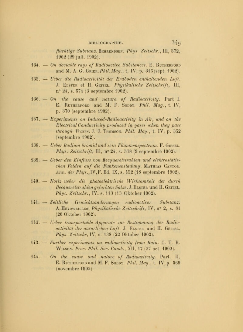 fluchtige Substanz. Behrendsen. Phys. Zeitsch?\,ll\, 572, 1902 (29juli. -1902). 134. — On deviable rays of Radioactive Substances. E. Rutherford and M. A. G. Grier.Phil. Mag., t, IV, p. 315 (sept. 1902). 135. — Ueber die Radioactivitàt der Erdboden enthaltenden Li/ft. J. Elster et H. Geitel. Physikalische Zeitschrift, III, n° 24, s. 574 (3 septembre 1902). 136. — On the cause and nature of Radioactivity. Part I. E. Rutherford and M. F. Soddy. Phil. Mag., t. IV, p. 370 (septembre 1902). 137. — Experiments on Induced-Radioactivity in Ai?', and on the Electrical Conductivity produced in gases ivhen they pass through Mater. J. J. Thomson. Phil. Mag., t. IV, p. 352 (septembre 1902). 138. — Ueber Radium bromidund sein Flammenspectrum. F. Giesel. Phys. Zeitschrift, 111, n° 24, s. 578 (9 septembre 1902). 139. — Ueber den Einfluss von Recquerelstrahlen und elektrostatis- chen Felden auf die Funkctientladung. Mathias Cantor. Ann. der Phys.,\V,F. Bd. IX, s. 452 (18 septembre 1902). 140. — Notiz ueber die photoelektrische Wirksamkeit der durch Recquerelstrahlengefârbten Salze. J. Elster und H. Geitel. Phys. Zeitschr., IV. s. 113 (13 Oktober 1902). 141. — Zeitliche Gewichtsdnderungen radioactiver Substanz. A.Heydweiller. Physikalische Zeitschrift, IV, n° 2, s. 81 (20 Oktober 1902). 142. — Ueber transportable Apparate zur Restimmung der Radio- activitât der naturlichen Luft. J. Elster und H. Geitel. Phys. Zeitschr, IV, s. 138 (22 Oktober 1902). 143. — Further experiments on radioactivity from Rain. C. T. R. Wilson. Proc. Phil. Soc. Camb., XII, 17 (27 oct. 1902). 144. — On the cause and nature of Radioactivity. Part. II, E. Rutherford and M. F. Soddy. Phil. Mag., t. IV, p. 569 (novembre 1902).