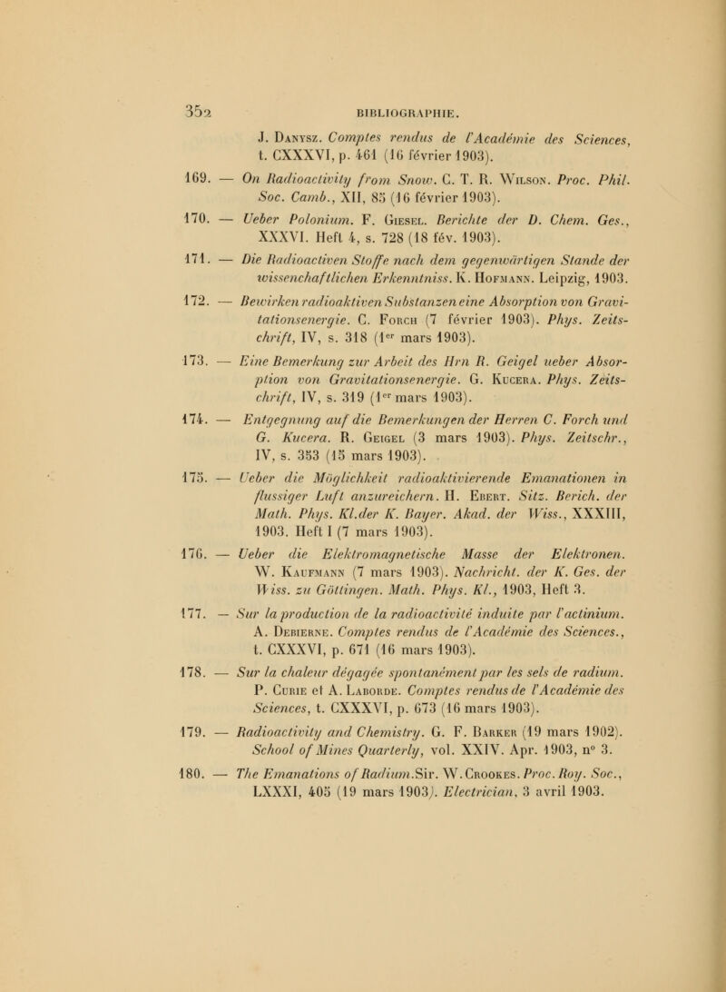 J. Danysz. Comptes rendus de l'Académie des Sciences, t. CXXXVI, p. 461 (16 février 1903). 169. — On Radioactivity fr0m Snow. C. T. R. Wilson. Proc. Phi/. Soc. Camb., XII, 85 (16 février 1903). 170. — Ueber Polonium. F. Giesel. Berichte der D. Chem. Ges., XXXVI. Heft 4, s. 728 (18 fév. 1903). 171. — Die Radioactiven Stoffe nach dem gegenwdrtigen Stande der ivissenchaftlichen Erkenntniss. K. Hofmann. Leipzig, 1903. 172. ■— UewirkenradioaktivenSubstanzeneine Absorption von Gravi- tations énergie. C. Forch (7 février 1903). Phys. Zeits- chrift, IV, s. 318 (1er mars 1903). 173. — Eine Bernerkung zur Arbeit des Hm R. Geigel ueber Absor- ption von Gravitationsenergie. G. Kucera. Phys. Zeits- chrift, IV, s. 319 (1er mars 1903). 174. — Entgegnung auf die Bernerkungen der Herren C. Forch und G. Kucera. R. Geigel (3 mars 1903). Phys. Zeitschr., IV, s. 353 (15 mars 1903). . 175. — Ueber die Moglichkeit radioaktivierende Emanationen in flussiger Lufl anzureichern. H. Ebert. Sitz. Berich. der Math. Phys. Kl.der K. Bayer. Akad. der Wiss., XXXIII, 1903. Heft 1(7 mars 1903). 176. — Ueber die Eleklromagnetische Masse der Elektronen. W. Kaufmann (7 mars 1903). Nachricht. der K. Ges. der Wiss. zu Gotlingen. Math. Phys. KL, 1903, Heft 3. 177. — Sur la production de la radioactivité induite par l'actinium. A. Debierne. Comptes rendus de l'Académie des Sciences., t. CXXXVI, p. 671 (16 mars 1903). 178. — Sur la chaleur dégagée spontanément par les sels de radium. P. Curie et A. Laborde. Comptes rendus de f Académie des Sciences, t. CXXXVI, p. 673 (16 mars 1903). 179. — Radioactivity and Chemistry. G. F. Barker (19 mars 1902). School of Mines Quarterly, vol. XXIV. Apr. 1903, n° 3. 180. — The Emanations ofRadium.Sir. W.Crookes. Proc. Roy. Soc, LXXXI, 405 (19 mars 1903;. Electrician, 3 avril 1903.