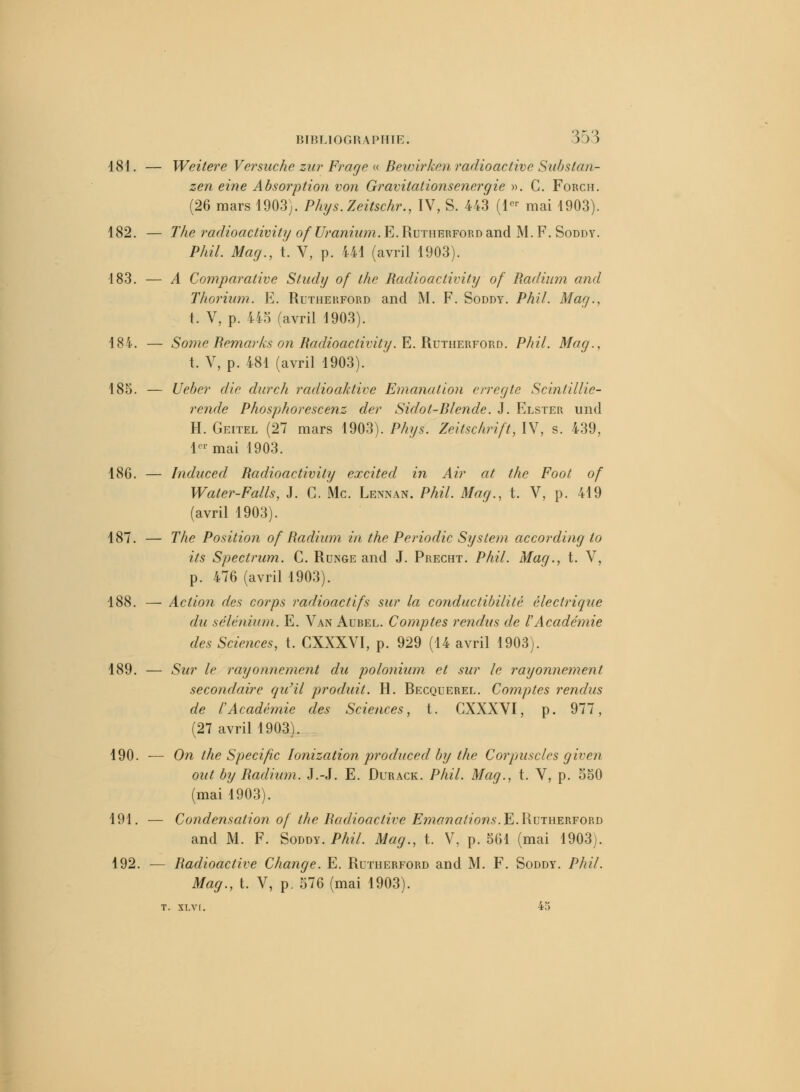 181. — Weitere Versuche zur Frage « Bewirken radioactive Substan- zen eine Absorption von Gravitationsenergie ». C. Forch. (26 mars 1903). Phys.Zeitschr., IV, S. 443 (1er mai 1903). 182. — The rûdioactivity of Uranium. E. Rutherfordand M. F. Soddy. Phil. Mag., t. V, p. 441 (avril 1903). 183. — A Comparative Study of thc Radioactivity of Radium and, Thorium. E. Rutherford and M. F. Soddy. Phil. Mag., t. V, p. i'i5 (avril 1903). 184. — Some Remarks on Radioactivity. E. Rutherford. Phil. Mag., t. V, p. 481 (avril 1903). 185. — Ueber die durch radioaktive Emanation erregte Scintillie- rende Phosphorescenz der Sidot-Blende. J. Elster und H. Geitel (27 mars 1903). Phys. Zeitschrift, IV, s. 439, 1er mai 1903. 186. — Induced Radioactivity excited in Air at the Foot of Water-Falls, J. C. Me. Lennan. Phil. Mag., t. V, p. 419 (avril 1903). 187. — The Position of Radium in the Periodic System according to its Spectrum. C. Runge and J. Precht. Phil. Mag., t. V, p. 476 (avril 1903). 188. — Action des corps radioactifs sur la conductibilité électrique du sélénium. E. Van Aurel. Comptes rendus de l'Académie des Sciences, t. CXXXVI, p. 929 (14 avril 1903). 189. — Sur le rayonnement du polonium et sur le rayonnement secondaire qu'il produit. H. Recquerel. Comptes rendus de l'Académie des Sciences, t. CXXXVI, p. 977, (27 avril 1903). 190. — On the Spécifie Ionization produced by the Corpuscles given ont by Radium. J.-J. E. Durack. Phil. Mag., t. V, p. 550 (mai 1903). 191. ■— Condensation of the Radioactive Emanations.E.Rutherford and M. F. Soddy. Phil. Mag., t. V, p. 561 (mai 1903). 192. — Radioactive Change. E. Rutherford and M. F. Soddy. Phil. Mag., t. V, p. 576 (mai 1903). t. xlvi. 4^>