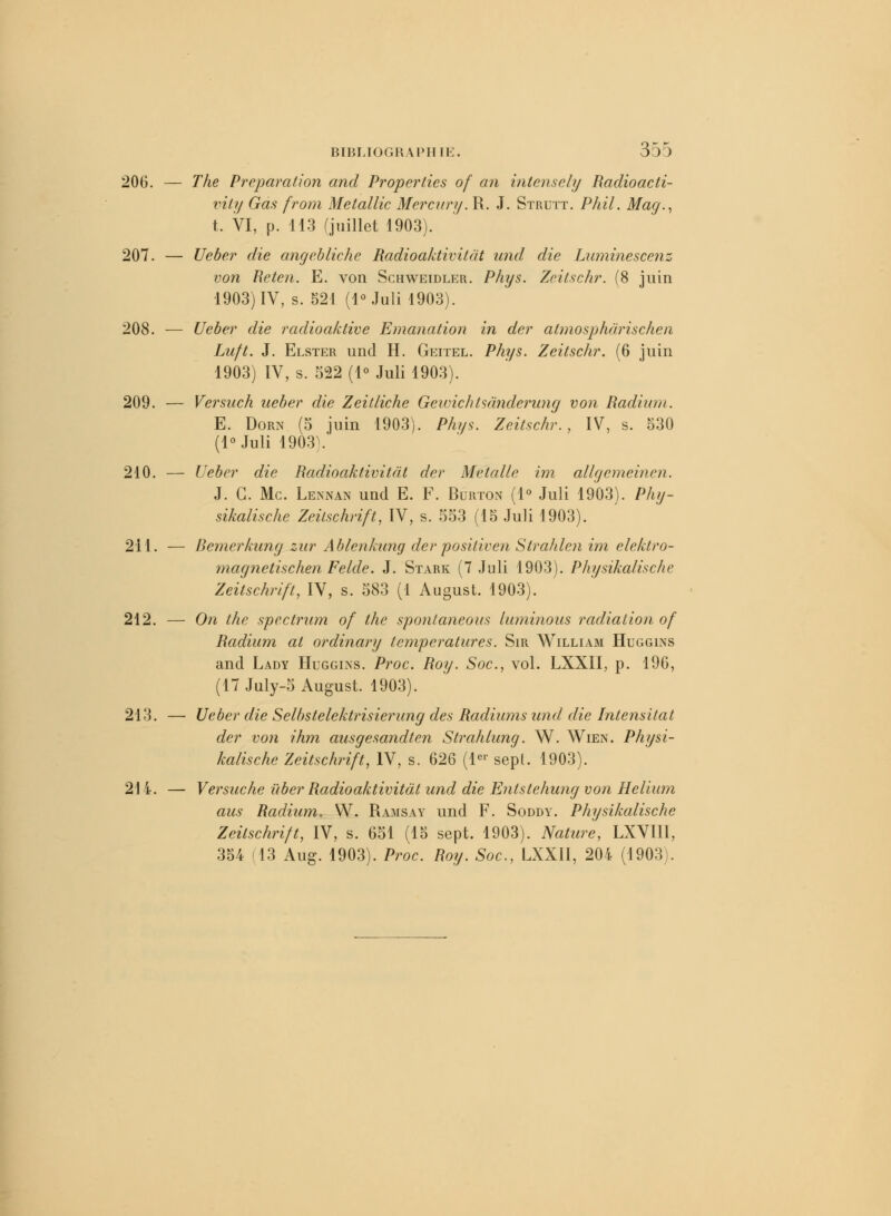 206. — The Préparation and Properlies of an intensely Radioacti- vity Gas from Metallic Mercury. R. J. Strutt. Phil. Mag., t. VI, p. 113 (juillet 1903). 207. — Ueber die angebliche Radioaktivitât und die Luminescenz von Heten. E. von Schweidler. Phys. Zeitschr. (8 juin 1903) IV, s. 521 (1° Juli 1903). 208. -— Ueber die radioaktive Emanation in der atmosphdrischen Luft. J. Elster und H. Geitel. Phys. Zeitschr. (6 juin 1903) IV, s. 522 (1° Juli 1903). 209. — Versuch ueber die Zeitliche GewichIsânderung von Radium. E. Dorn (5 juin 1903). Phys. Zeitschr., IV, s. 530 (l°Juli 1903). 210. — Ueber die Radioaktivitât der Metalle im allgemeinen. J. C. Me. Lennan und E. F. Burton (1° Juli 1903). Phg- sikalische Zeilschrift, IV, s. 553 (15 Juli 1903). 211. — liemerkung zur Ablenkung der positivai Strahlen im elektro- magnetischen Feide. J. Sïark (7 Juli 1903). Physikalische Zeitschr/ft, IV, s. 583 (1 August. 1903). 212. — On the spectrum of the spontaneous luminous radiation of Radium ai ordinary températures. Sir William Huggins and Lady Huggins. Proc. Roy. Soc, vol. LXXII, p. 196, (17 July-5 August. 1903). 213. — Ueber die Selhstelektrisierung des Radiums und die întensitat der von ihm ausgesandten Strahlung. W. AVien. Physi- kalische Zeitschrift, IV, s. 626 (Ie1' sept. 1903). 214. — Versuche ùber Radioaktivitât und die Entstehung von Hélium aus Radium. W. Ramsay und F. Soddy. Physikalische Zeitschrift, IV, s. 651 (15 sept. 1903). Nature, LXVIII, 354 (13 Aug. 1903). Proc. Roy. Soc, LXXII, 204 (1903).