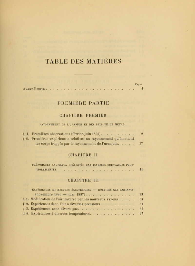 TABLE DES MATIÈRES Pages. Avant-Propos 1 PREMIÈRE PARTIE CHAPITRE PREMIER RAYONNEMENT DE L'URANIUM ET DES SELS DE CE MÉTAL § 1. Premières observations (février-juin 1896) 9 § 2. Premières expériences relatives au rayonnement qu'émettent les corps frappés par le rayonnement de l'uranium 37 CHAPITRE II PHÉNOMÈNES ANORMAUX PRÉSENTÉS PAR DIVERSES SUBSTANCES PHOS- PHORESCENTES 41 CHAPITRE III EXPÉRIENCES ET MESURES ÉLECTRIQUES. — RÔLE DES GAZ AMBIANTS (novembre 1896 — mai 1897) 53 S 1. Modification de l'air traversé par les nouveaux rayons 54 § 2. Expériences dans l'air à diverses pressions 61 § 3. Expériences avec divers gaz 65