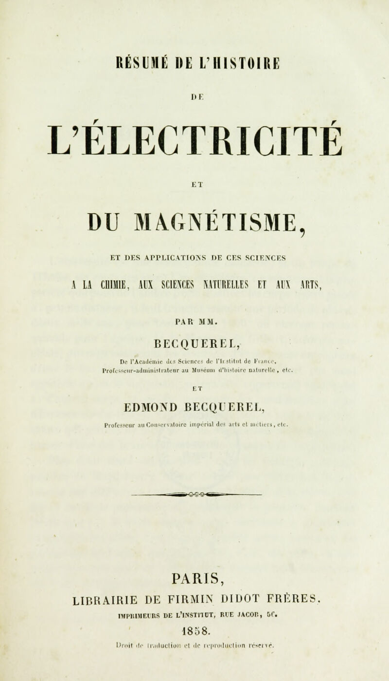 DE L'ÉLECTRICITÉ ET DU MAGNÉTISME, ET DES APPLICATIONS I)E CES SCIENCES A LA CniMIE, AUX SCIENCES KATIRELLES ET AUX ARTS, PAR MM. BECQUEREL, De l'Académie Jls Sciences du l'Institut de France, Professeur-administrateur uu Muséum d'histoire naturelle» etc ET EDMOND BECQUEREL, Professeur au Conservatoire impérial des arts cl métiers, etc. PARIS, LIBRAIRIE DE FIRMIN DIDOT FRERES. IMPRIMEURS DE L'INSTITUT, RUE JACOR, 5C 1858.