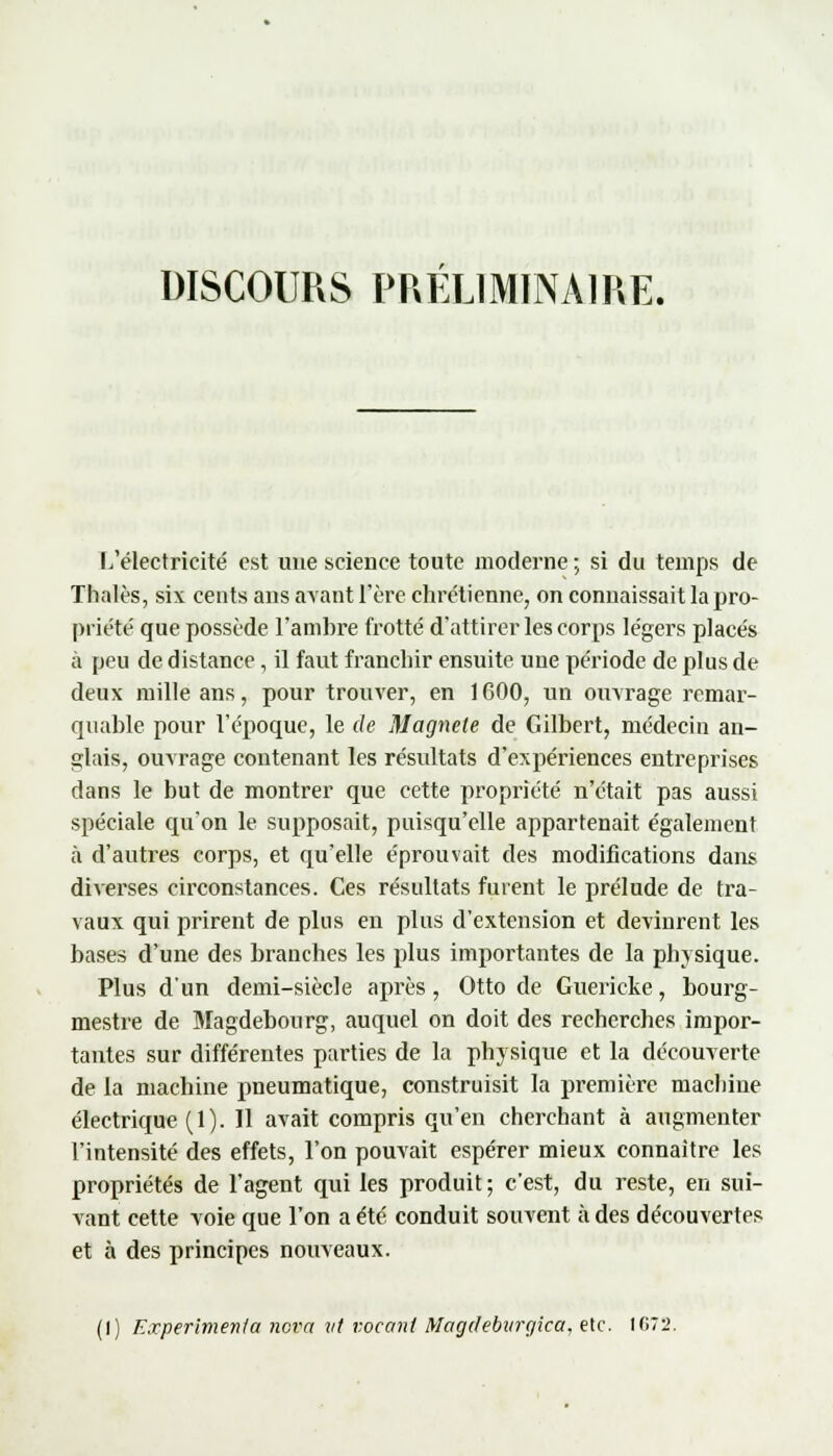 DISCOURS PRÉLIMINAIRE. L'électricité est une science toute moderne ; si du temps de Thaïes, six cents ans avant l'ère chrétienne, on connaissait la pro- priété que possède l'ambre frotté d'attirer les corps légers placés à peu de distance, il faut franchir ensuite une période de plus de deux mille ans, pour trouver, en 1GOO, un ouvrage remar- quable pour l'époque, le de Magnete de Gilbert, médecin an- glais, ouvrage contenant les résultats d'expériences entreprises dans le but de montrer que cette propriété n'était pas aussi spéciale qu'on le supposait, puisqu'elle appartenait également à d'autres corps, et qu'elle éprouvait des modifications dans diverses circonstances. Ces résultats fuient le prélude de tra- vaux qui prirent de plus en plus d'extension et devinrent les bases d'une des branches les plus importantes de la physique. Plus d'un demi-siècle après, Otto de Guericke, bourg- mestre de Magdebourg, auquel on doit des recherches impor- tantes sur différentes parties de la physique et la découverte de la machine pneumatique, construisit la première machine électrique (1). Il avait compris qu'en cherchant à augmenter l'intensité des effets, l'on pouvait espérer mieux connaître les propriétés de l'agent qui les produit ; c'est, du reste, en sui- vant cette voie que l'on a été conduit souvent à des découvertes et à des principes nouveaux. (I) Expérimenta nova vt voeani Magdeburgica, etc. IG72.