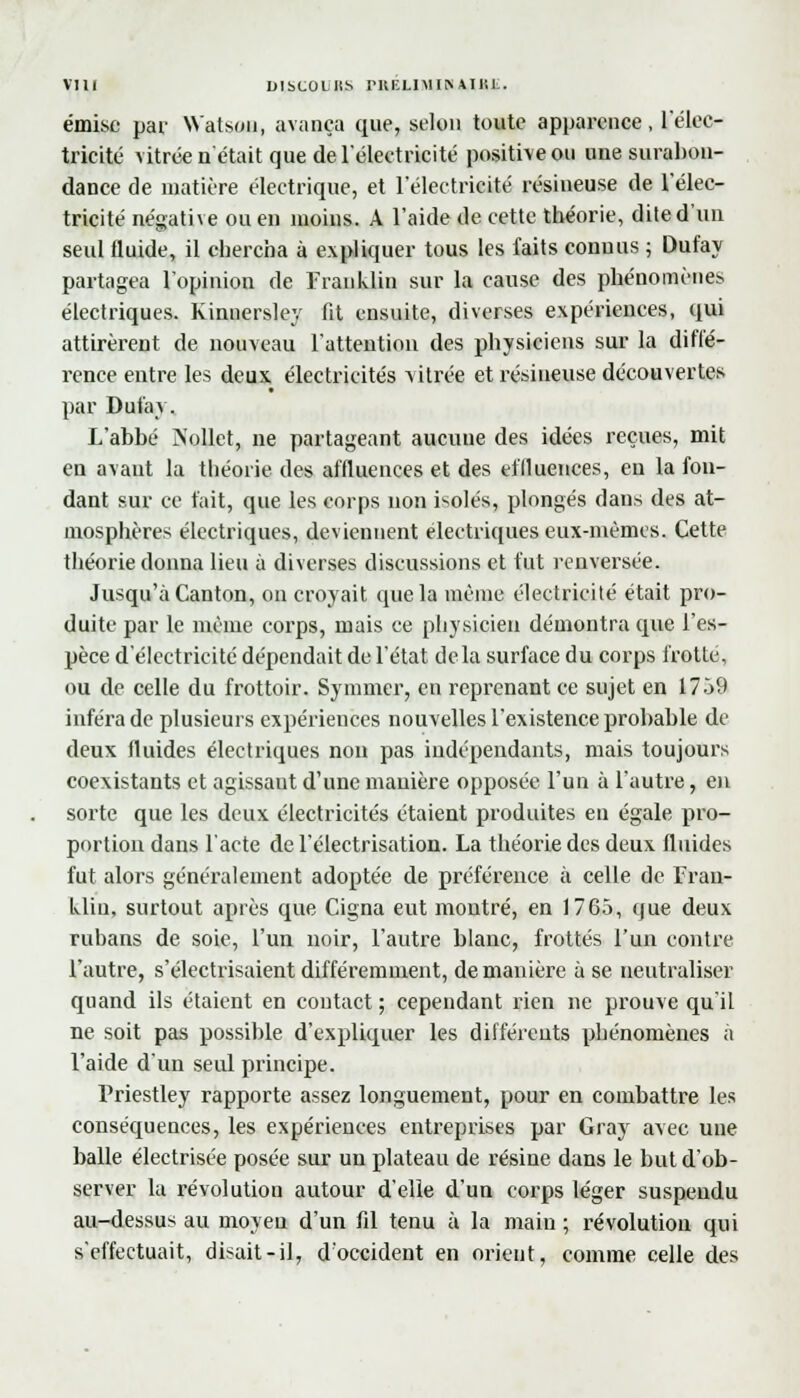 émise par Watson, avança que, selon toute apparence, l'élec- tricité vitrée n'était que de l'électricité positive ou une surabon- dance de matière électrique, et l'électricité résineuse de l'élec- tricité négative ou en moins. A l'aide de cette théorie, dite d'un seul fluide, il chercha à expliquer tous les faits connus ; Dufay partagea l'opinion de Franklin sur la cause des phénomènes électriques. Kinnersley fit ensuite, diverses expériences, qui attirèrent de nouveau l'attention des physiciens sur la diffé- rence entre les deux électricités vitrée et résineuse découvertes par Dufay. L'abbé Aollet, ne partageant aucune des idées reçues, mit en avant la théorie des affluences et des effluences, en la fon- dant sur ce t'ait, que les corps non isolés, plongés dans des at- mosphères électriques, deviennent électriques eux-mêmes. Cette théorie donna lieu à diverses discussions et fut renversée. Jusqu'à Canton, on croyait que la même électricité était pro- duite par le même corps, mais ce physicien démontra que l'es- pèce d'électricité dépendait de l'état delà surface du corps frotté, ou de celle du frottoir. Symmer, en reprenant ce sujet en 1759 inféra de plusieurs expériences nouvelles l'existence probable de deux fluides électriques non pas indépendants, mais toujours coexistants et agissaut d'une manière opposée l'un à l'autre, en sorte que les deux électricités étaient produites en égale pro- portion dans l'acte de l'électrisation. La théorie des deux fluides fut alors généralement adoptée de préférence à celle de Fran- klin, surtout après que Cigna eut montré, en 1765, que deux ruhans de soie, l'un noir, l'autre blanc, frottés l'un contre l'autre, s'électrisaient différemment, de manière à se neutraliser quand ils étaient en contact ; cependant rien ne pxxtuve qu'il ne soit pas possible d'expliquer les différents phénomènes à l'aide d'un seul principe. Priestley rapporte assez longuement, pour en combattre les conséquences, les expériences entreprises par Gray avec une balle électrisée posée sur un plateau de résine dans le but d'ob- server la révolution autour d'elle d'un corps léger suspendu au-dessus au moyen d'un fil tenu à la main ; révolution qui s'effectuait, disait-il, d'occident en orient, comme celle des