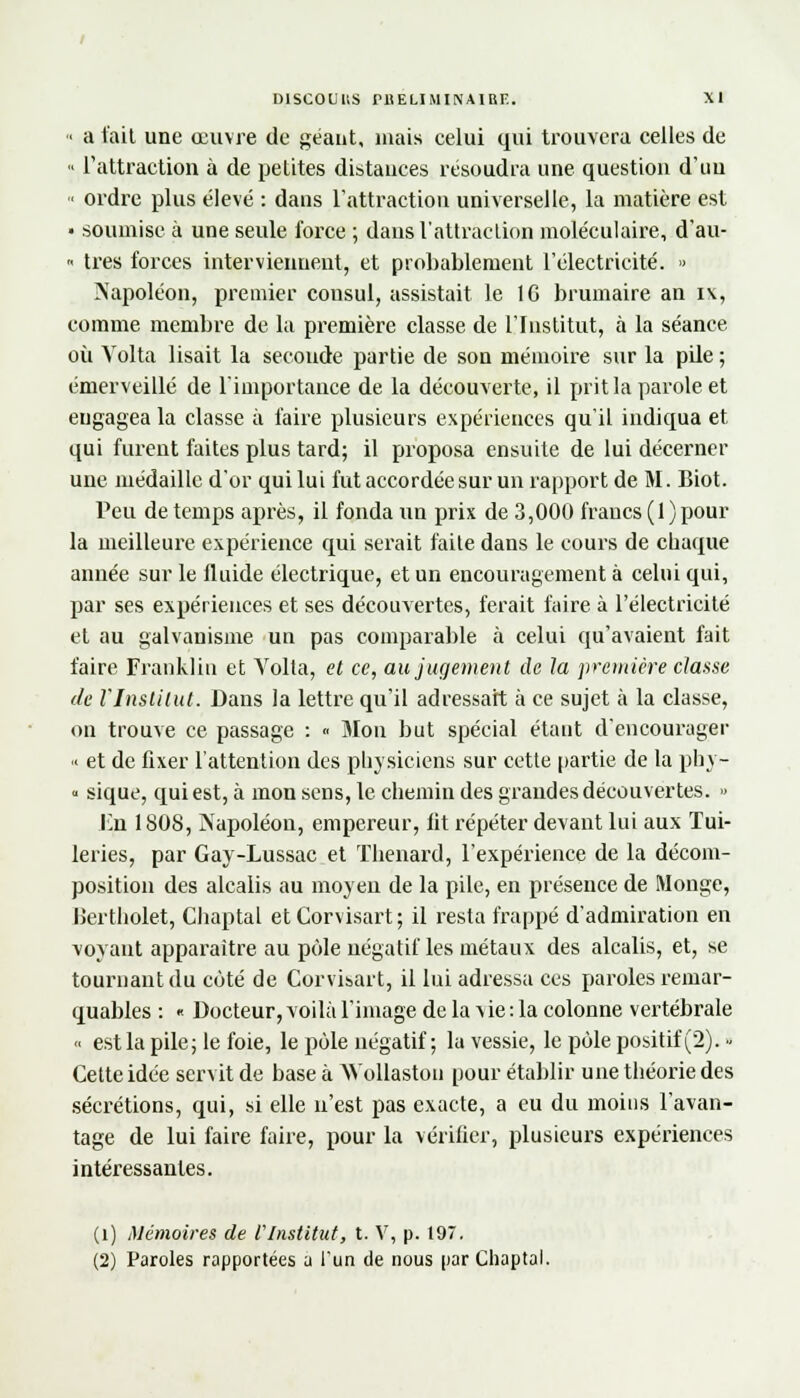 « a fait une œuvre de géant, mais celui qui trouvera celles de « l'attraction à de petites distances résoudra une question d'un « ordre plus élevé : dans l'attraction universelle, la matière est • soumise à une seule force ; dans l'attraction moléculaire, d'au- « très forces interviennent, et probablement l'électricité. » Aapoléon, premier consul, assistait le 1G brumaire an i\, comme membre de la première classe de l'Institut, à la séance où Volta lisait la seconde partie de son mémoire sur la pde ; émerveillé de l'importance de la découverte, il prit la parole et engagea la classe à faire plusieurs expériences qu'il indiqua et qui furent faites plus tard; il proposa ensuite de lui décerner une médaille d'or qui lui fut accordée sur un rapport de M. Biot. Peu de temps après, il fonda un prix de 3, 000 francs ( 1 ) pour la meilleure expérience qui serait faite dans le cours de chaque année sur le fluide électrique, et un encouragement à celui qui, par ses expériences et ses découvertes, ferait faire à l'électricité et au galvanisme un pas comparable à celui qu'avaient fait faire Franklin et Yolta, et ce, au jugement de la première classe de l'Institut. Dans la lettre qu'il adressait à ce sujet à la classe, on trouve ce passage : « Mon but spécial étant d'encourager '< et de fixer l'attention des physiciens sur cette partie de la phy- « sique, qui est, à mon sens, le chemin des grandes découvertes. » En 1808, Napoléon, empereur, fit répéter devant lui aux Tui- leries, par Gay-Lussac et Thenard, l'expérience de la décom- position des alcalis au moyen de la pile, en présence de Monge, lïertholet, Chaptal etCorvisart; il resta frappé d'admiration en voyant apparaître au pôle négatif les métaux des alcalis, et, se tournant du côté de Corvisart, il lui adressa ces paroles remar- quables : « Docteur, voilà l'image de la vie : la colonne vertébrale <• est la pile; le foie, le pôle négatif; la vessie, le pôle positif (2). ■< Cette idée servit de base à Wollaston pour établir une théorie des sécrétions, qui, si elle n'est pas exacte, a eu du moins l'avan- tage de lui faire faire, pour la vérifier, plusieurs expériences intéressantes. (i) Mémoires de Vlnstitut, t. V, p. 197. (2) Paroles rapportées a l'un de nous par Chaptal