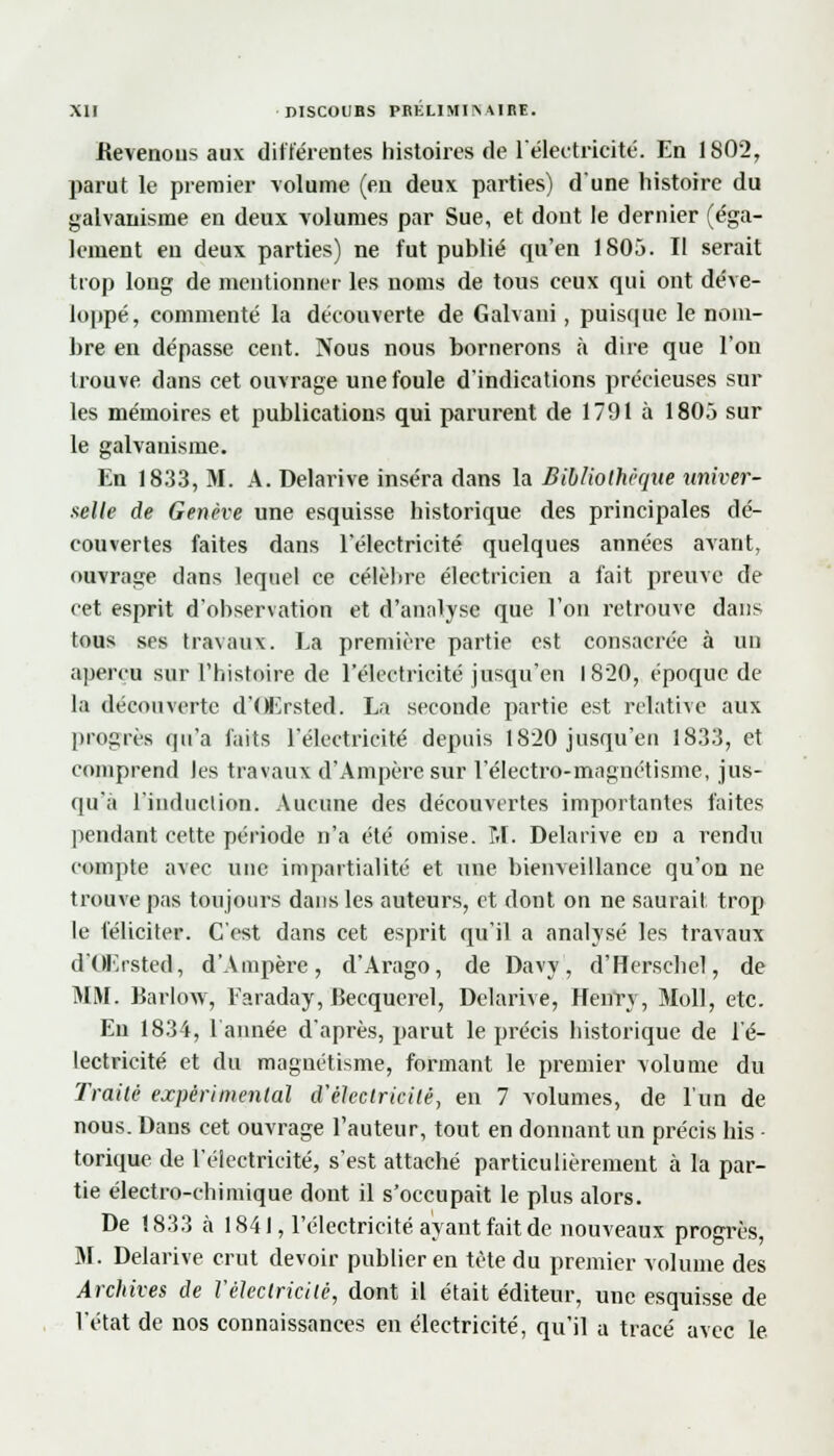 Bevenous aux différentes histoires de l'électricité. En 1802, parut le premier volume (en deux parties) d'une histoire du galvanisme en deux volumes par Sue, et dont le dernier (éga- lement en deux parties) ne fut publié qu'en 1805. Il serait trop long de mentionner les noms de tous ceux qui ont déve- loppé, commenté la découverte de Galvani, puisque le nom- bre en dépasse cent. Nous nous bornerons à dire que l'on trouve dans cet ouvrage une foule d'indications précieuses sur les mémoires et publications qui parurent de 1791 à 1805 sur le galvanisme. En 18.33, M. A. Delarive inséra dans la Bibliothèque univer- selle de Genève une esquisse historique des principales dé- couvertes faites dans l'électricité quelques années avant, ouvrage dans lequel ce célèbre électricien a fait preuve de cet esprit d'observation et d'anniyse que l'on retrouve dans tous ses travaux. La première partie est consacrée à un aperçu sur l'histoire de l'électricité jusqu'en 1820, époque de la découverte d'Œrsted. La seconde partie est relative aux progrès qu'a faits l'électricité depuis 1820 jusqu'en 1833, et comprend les travaux d'Ampère sur l'électro-magnétisme, jus- qu'à l'induction. Aucune des découvertes importantes faites pendant cette période n'a été omise. 1.1. Delarive en a rendu compte avec une impartialité et une bienveillance qu'on ne trouve pas toujours dans les auteurs, et dont on ne saurait trop le féliciter. C'est dans cet esprit qu'il a analysé les travaux d'OKrsted, d'Ampère, d'Arago, de Davy, d'Herschel, de MM. Barlow, Faraday,Becquerel, Delarive, Henry, Moll, etc. En 18.34, l'année d'après, parut le précis historique de l'é- lectricité et du magnétisme, formant le premier volume du Traité expérimental d'électricité, en 7 volumes, de l'un de nous. Dans cet ouvrage l'auteur, tout en donnant un précis bis - torique de l'électricité, s'est attaché particulièrement à la par- tie électro-chimique dont il s'occupait le plus alors. De 1833 à 1841, l'électricité ayant fait de nouveaux progrès, M. Delarive crut devoir publier en tète du premier volume des Archives de l'électricité, dont il était éditeur, une esquisse de l'état de nos connaissances en électricité, qu'il a tracé avec le