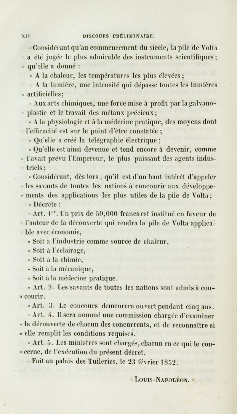 \l\ DISCOURS PRELIMT1VA1BE. ■ Considérant qu'au commencement du siècle, la pile de Volta « a été jugée le plus admirable des instruments scientifiques; « qu'elle a donné : « A la chaleur, les températures les plus élevées ; « A la lumière, une intensité qui dépasse toutes les lumières •< artificielles; « Aux arts chimiques, une force mise à profit parla galvano- » plastie et le travail des métaux précieux ; « A la physiologie et à la médecine pratique, des moyens dont l'efficacité est sur le point d'être constatée ; - Qu'elle a créé la télégraphie électrique ; <• Qu'elle est ainsi devenue et tend encore à devenir, comme « l'avait prévu l'Empereur, le plus puissant des agents indus- « triels ;  Considérant, dès lors , qu'il est d'un haut intérêt d'appeler ■< les savants de toutes les nations à concourir aux développe-  ments des applications les plus utiles de la pile de Volta ; « Décrète : « Art. Ier. Un prix de 50,000 francs est institué en faveur de l'auteur de la découverte qui rendra la pile de Volta applica- « ble avec économie, « Soit à l'industrie comme source de chaleur, « Soit à l'éclairage, <• Soit à la chimie, « Soit à la mécanique, « Soit à la médecine pratique. « Art. 2. Les savants de toutes les nations sont admis à con- « courir. «Art. 3. Le concours demeurera ouvert pendant cinq ans. ■ Art. 4. Usera nommé une commission chargée d'examiner « la découverte de chacun des concurrents, et de reconnaître si « elle remplit les conditions requises. o Art. 5. Les ministres sont chargés, chacun en ce qui le con- « cerne, de l'exécution du présent décret. <• Fait au palais des Tuileries, le 23 février 1852. « Louis-Napoléon. »