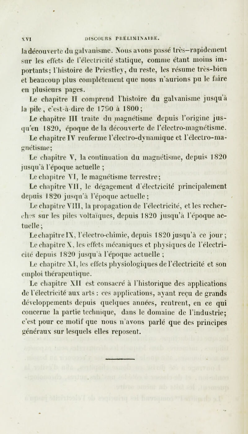 ta découverte du galvanisme. Nous avons passé Irès-rapidement sur les effets de l'électricité statique, comme étant moins im- portants; l'histoire de Priestley, du reste, les résume très-bien et beaucoup plus complètement que nous n'aurions pu le faire en plusieurs pages. Le chapitre II comprend l'histoire du galvanisme jusqu'à la pile, c'est à dire de 1790 à 1800; Le chapitre III traite du magnétisme depuis l'origine jus- qu'en 1820, époque de la découverte de l'électro-magnétisme. Le chapitre IV renferme l'éleclro-dynamique et l'électro-ma- gnétisme; Le chapitre V, la continuation du magnétisme, depuis 1820 jusqu'à l'époque actuelle ; Le chapitre VI, le magnétisme terrestre ; Le chapitre VII, le dégagement d'électricité principalement depuis 1820 jusqu'à l'époque actuelle; Le chapitre Vill, la propagation de l'électricité, et les recher- chas sur les piles voltaïques, depuis 1820 jusqu'à l'époque ac- tuelle; LechapitrelX, l'electro-chimie, depuis 1820 jusqu'à ce jour; Le chapitre X, les effets mécaniques et physiques de l'électri- cité depuis 1820 jusqu'à l'époque actuelle ; Le chapitre XI, les effets physiologiques de l'électricité et son emploi thérapeutique. Le chapitre XII est consacré à l'historique des applications de l'électricité aux arts : ces applications, ayant reçu de grands développements depuis quelques années, rentrent, en ce qui concerne la partie technique, dans le domaine de l'industrie; c'est pour ce motif que nous n'avons parlé que des principes généraux sur lesquels elles reposent.