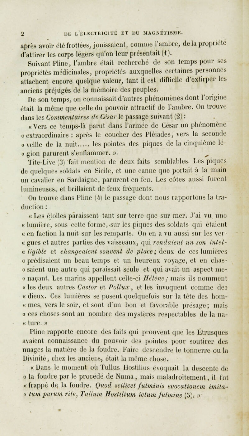 s après avoir été frottées, jouissaient, comme l'ambre, de la propriété d'attirer les corps légers qu'on leur présentait (1). Suivant Pline, l'ambre était recherché de son temps pour ses propriétés médicinales, propriétés auxquelles certaines personnes attachent encore quelque valeur, tant il est difficile d'extirper les anciens préjugés de la mémoire des peuples. De son temps, on connaissait d'autres phénomènes dont l'origine était la même que celle du pouvoir attractif de l'ambre. On trouve dans les Commentaires de César le passage suivant (2) : «Vers ce temps-là parut dans l'armée de César un phénomène «extraordinaire : après le coucher des Pléiades, vers la seconde « veille de la nuit les pointes des piques de la cinquième lé- « gion parurent s'enflammer. » ^ Tite-Live (3) fait mention de deux faits semblables. Les pique de quelques soldats en Sicile, et une canne que portait à la main un cavalier en Sardaigne, parurent en feu. Les côtes aussi furent lumineuses, et brillaient de feux fréquents. On trouve dans Pline (-'i) le passage dont nous rapportons la tra- duction : « Les étoiles paraissent tant sur terre que sur mer. J'ai vu une « lumière, sous cette forme, •sur les piques des soldats qui étaient « en faction la nuit sur les remparts. On en a vu aussi sur les ver- « gués et autres parties des vaisseaux, qui rendaient un son intel- « ligible et changeaient souvent de place; deux de ces lumières « prédisaient un beau temps et un heureux voyage, et en clias- « saient une autre qui paraissait seule et qui avait un aspect nie- « naçant. Les marins appellent celle-ci Hélène ; mais ils nomment « les deux autres Castor et Pollux, elles invoquent comme des « dieux. Ces lumières se posent quelquefois sur la tête des hom- « mes, vers le soir, et sont d'un bon et favorable présage; mais « ces choses sont au nombre des mystères respectables de la na- « ture. » Pline rapporte encore des faits qui prouvent que les Étrusques avaient connaissance du pouvoir des pointes pour soutirer des nuages la matière de la foudre. Faire descendre le tonnerre ou la Divinité, chez les anciens, était la même chose. « Dans le moment où ïullus Hostilius évoquait la descente de « la foudre par le procédé de Numa, mais maladroitement, il fut «frappé de la foudre. Quod scilicet fuhninis evocationem imila- « tum parum rite, Tullum Huslilium ictum fulmine (5). »