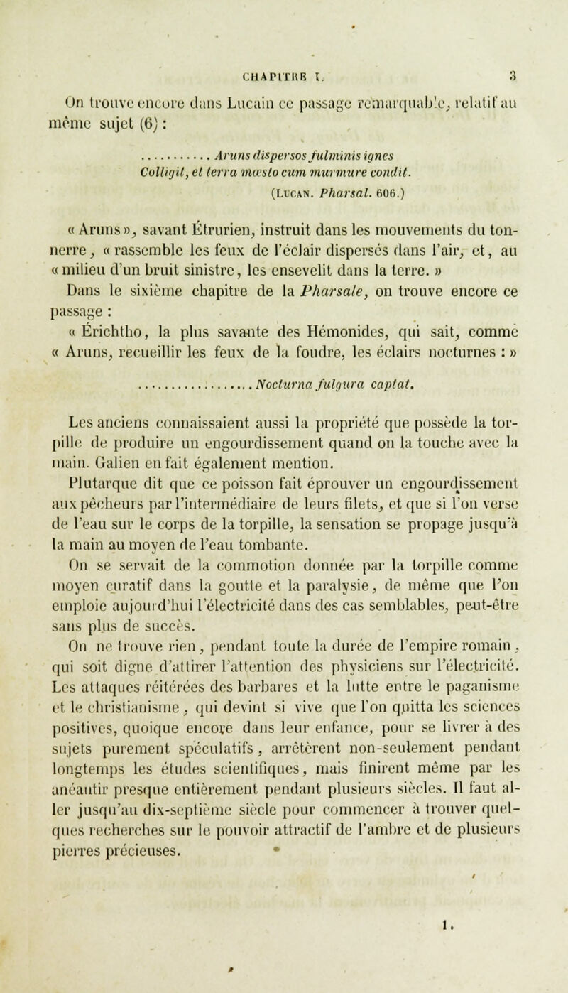 On trouve encore dans Lucain ce passage remarquable, relatif au même sujet (6) : Aruns dispersos fulminis ignés Colligit, et terra mocslo cum murmure condit. (Li'can. Pharsal. 606.) « Aruns», savant Étrurien, instruit dans les mouvements du ton- nerre , « rassemble les feux de l'éclair dispersés dans l'air, et, au « milieu d'un bruit sinistre, les ensevelit dans la terre. » Dans le sixième chapitre de la Pharsale, on trouve encore ce passage : « Ërichtho, la plus savante des Hémonides, qui sait, comme « Aruns, recueillir les feux de la foudre, les éclairs nocturnes : » .NoclurnafuUjura captât. Les anciens connaissaient aussi la propriété que possède la tor- pille de produire un engourdissement quand on la touche avec la main. Galien en fait également mention. Plutarque dit que ce poisson fait éprouver un engourdissement aux pêcheurs par l'intermédiaire de leurs filets, et que si l'on verse de l'eau sur le corps de la torpille, la sensation se propage jusqu'à la main au moyen de l'eau tombante. On se servait de la commotion donnée par la torpille comme moyen curatif dans la goutte et la paralysie, de même que l'on emploie aujourd'hui l'électricité dans des cas semblables, peut-être sans plus de succès. On ne trouve rien, pendant toute la durée de l'empire romain, qui soit digne d'attirer l'attention des physiciens sur l'électricité. Les attaques réitérées des barbares et la lutte entre le paganisme et le christianisme , qui devint si vive que l'on quitta les sciences positives, quoique encore dans leur enfance, pour se livrer à des sujets purement spéculatifs, arrêtèrent non-seulement pendant, longtemps les études scientifiques, mais finirent même par les anéantir presque entièrement pendant plusieurs siècles. Il faut al- ler jusqu'au dix-septième siècle pour commencer à trouver quel- ques recherches sur le pouvoir attractif de l'ambre et de plusieurs pierres précieuses.