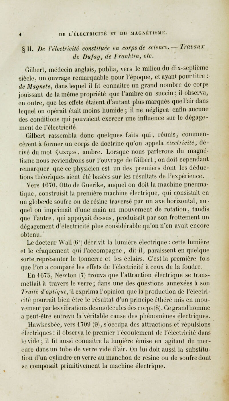 § IL De l'électricité constituée en corps de science. — Travaux de Dufay, de Franklin, etc. Gilbert, médecin anglais, publia, vers le milieu du dix-seplième siècle, un ouvrage remarquable pour l'époque, et ayant pour titre : deMaynete, dans lequel il fit connaître un grand nombre de corps jouissant de la même propriété que l'ambre ou succin ; il observa, en outre, que les effets étaient d'autant plus marqués quel'airdans lequel on opérait était moins humide ; il ne négligea enfin aucune des conditions qui pouvaient exercer une influence sur le dégage- ment de l'électricité. Gilbert rassembla donc quelques faits qui, réunis, commen- cèrent à former un corps de doctrine qu'on appela électricité, dé- rivé du mot ?,Xa«pov, ambre. Lorsque nous parlerons du magné- tisme nous reviendrons sur l'ouvrage de Gilbert ; on doit cependant remarquer que ce physicien est un des premiers dont les déduc- tions théoriques aient été basées sur les résultats de l'expérience. Vers 1670, Otto de Guerike, auquel on doit la machine pneuma- tique, construisit la première machine électrique, qui consistait en un globe^le soufre ou de résine traversé par un axe horizontal, au- quel on imprimait d'une main un mouvement de rotation, tandis que l'autre, qui appuyait dessus, produisait par son frottement un dégagement d'électricité plus considérable qu'on n'en avait encore obtenu. Le docteur Wall (Ci1 décrivit la lumière électrique : cette lumière et le craquement qui l'accompagne, dit-il, paraissent en quelque sorte représenter le tonnerre et les éclairs. C'est la première fois que l'on a comparé les effets de l'électricité à ceux de la foudre. En 1675, Newton [1) trouva que l'attraction électrique se trans- mettait à travers le verre; dans une des questions annexées à son Traité d'optique, il exprima l'opinion que la production de l'électri- cité pourrait bien être le résultat d'un principe éthéré mis en mou- vement par les vibrations des molécules des corps (8). Ce grand homme a peut-être entrevu la véritable cause des phénomènes électriques. Hawkesbée, vers 1709 (9), s'occupa des attractions et répulsions électriques: il observa le premier l'écoulement de l'électricité dans le vide ; il fit aussi connaître la lumière émise en agitant du mer- cure dans un tube de verre vide d'air. On lui doit aussi la substitu- lion d'un cylindre en verre au manchon de résine ou de soufre dont se composait primitivement la machine électrique.