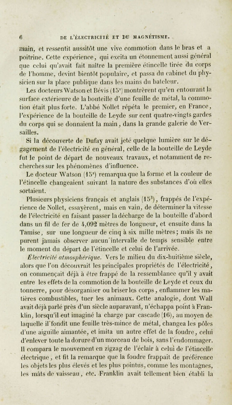 main, et ressentit aussitôt une vive commotion clans le bras et a poitrine. Cette expérience, qui excita un étonnement aussi général que celui qu'avait fait naître la première étincelle tirée du corps de l'homme, devint bientôt populaire, et passa du cabinet du phy- sicien sur la place publique dans les mains du bateleur. Les docteurs Watson et Bévis (15') montrèrent qu'en entourant la surface extérieure de la bouteille d'une feuille de métal, la commo- tion était plus forte. L'abbé Nollet répéta le premier, en France, l'expérience de la bouteille de Leyde sur cent quatre-vingts gardes du corps qui se donnaient la main, dans la grande galerie de Ver- sailles. Si la découverte de Dufay avait jeté quelque lumière sur le dé- gagement de l'électricité en général, celle de la bouteille de Leyde fut le point de départ de nouveaux travaux, et notamment de re- cherches sur les phénomènes d'influence. Le docteur Watson (lo2) remarqua que la forme et la couleur de l'étincelle changeaient suivant la nature des substances d'où elles sortaient. Plusieurs physiciens français et anglais (153), frappés de l'expé- rience de Nollet, essayèrent, mais en vain, de déterminer la vitesse de l'électricité en faisant passer la décharge de la bouteille d'abord dans un fd de fer de 4,092 mètres de longueur, et ensuite dans la Tamise, sur une longueur de cinq à six mille mètres; mais ils ne purent jamais observer aucun'intervalle de temps sensible entre le moment du départ de l'étincelle et celui de l'arrivée. Électricité atmosphérique. Vers le milieu du dix-huitième siècle, alors que l'on découvrait les principales propriétés de l'électricité, on commençait déjà à être frappé de la ressemblance qu'il y avait entre les effets de la commotion de la bouteille de Leyde et ceux du tonnerre, pour désorganiser ou briser les corps, enflammer les ma- tières combustibles, tuer les animaux. Cette analogie, dont Wall avait déjà parlé près d'un siècle auparavant, n'échappa point à Fran- klin, lorsqu'il eut imaginé la charge par cascade (16), au moyen de laquelle il fondit une feuille très-mince de métal, changea les pôles d'une aiguille aimantée, et imita un autre effet de la foudre, celui d'enlever toute la dorure d'un morceau de bois, sans l'endommager. Il compara le mouvement en zigzag de l'éclair à celui de l'étincelle électrique, et fit la remarque que la foudre frappait de préférence les objets les plus élevés et les plus pointus, comme les montagnes, les mâts de vaisseau, etc. Franklin avait tellement bien établi la