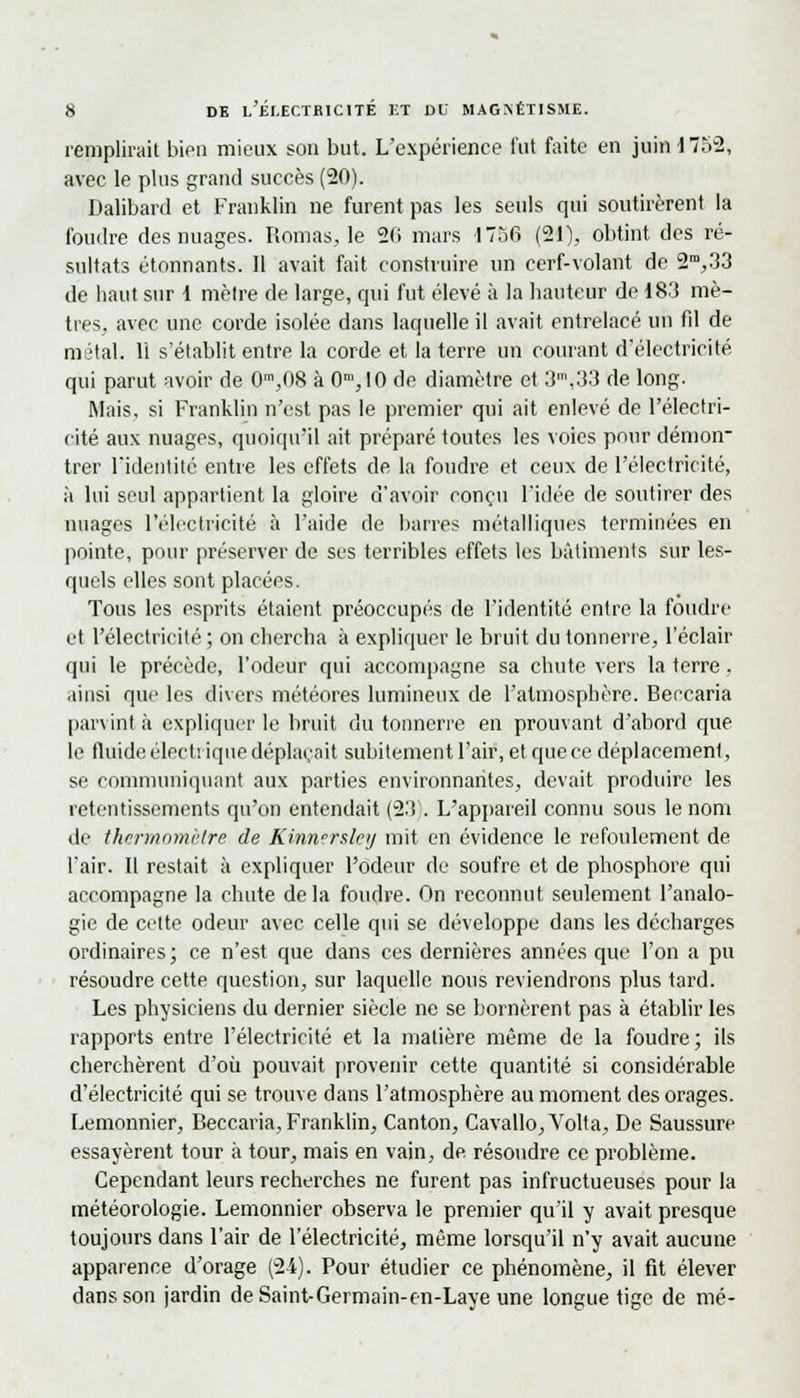 remplirait bien mieux son but. L'expérience fut faite en juin 1752, avec le plus grand succès (20). Dalibard et Franklin ne furent pas les seuls qui soutirèrent la foudre des nuages. Romas, le 2fi mars 1756 (21), obtint des ré- sultats étonnants. Il avait fait construire un cerf-volant de 2m,33 de haut sur 1 mètre de large, qui fut élevé à la hauteur de 183 mè- tres, avec une corde isolée dans laquelle il avait entrelacé un fil de métal. 11 s'établit entre la corde et la terre un courant d'électricité qui parut avoir de 0m,08 à Om,IO de diamètre et 3\33 de long. Mais, si Franklin n'est pas le premier qui ait enlevé de l'électri- cité aux nuages, quoiqu'il ait préparé toutes les voies pour démon trer l'identité entre les effets de la foudre et ceux de l'électricité, à lui seul appartient la gloire d'avoir conçu l'idée de soutirer des nuages l'électricité à l'aide de barres métalliques terminées en pointe, pour préserver de ses terribles effets les bâtiments sur les- quels elles sont placées. Tous les esprits étaient préoccupés de l'identité entre la foudre et l'électricité ; on chercha à expliquer le bruit du tonnerre, l'éclair qui le précède, l'odeur qui accompagne sa chute vers la terre, ainsi que les divers météores lumineux de l'atmosphère. Beccaria parvint à expliquer le bruit du tonnerre en prouvant d'abord que le fluide électrique déplaçait subitement l'air, et que ce déplacement, se communiquant aux parties environnantes, devait produire les retentissements qu'on entendait (23). L'appareil connu sous le nom de thermomètre de Kinn'rsley mit en évidence le refoulement de l'air. Il restait à expliquer l'odeur de soufre et de phosphore qui accompagne la chute delà foudre. On reconnut seulement l'analo- gie de cette odeur avec celle qui se développe dans les décharges ordinaires; ce n'est que dans ces dernières années que l'on a pu résoudre cette question, sur laquelle nous reviendrons plus tard. Les physiciens du dernier siècle ne se bornèrent pas à établir les rapports entre l'électricité et la matière même de la foudre; ils cherchèrent d'où pouvait provenir cette quantité si considérable d'électricité qui se trouve dans l'atmosphère au moment des orages. Lemonnier, Beccaria, Franklin, Canton, Cavallo,Volta, De Saussure essayèrent tour à tour, mais en vain, de. résoudre ce problème. Cependant leurs recherches ne furent pas infructueuses pour la météorologie. Lemonnier observa le premier qu'il y avait presque toujours dans l'air de l'électricité, même lorsqu'il n'y avait aucune apparence d'orage (24). Pour étudier ce phénomène, il fit élever dans son jardin de Saint-Germain-en-Laye une longue tige de mé-