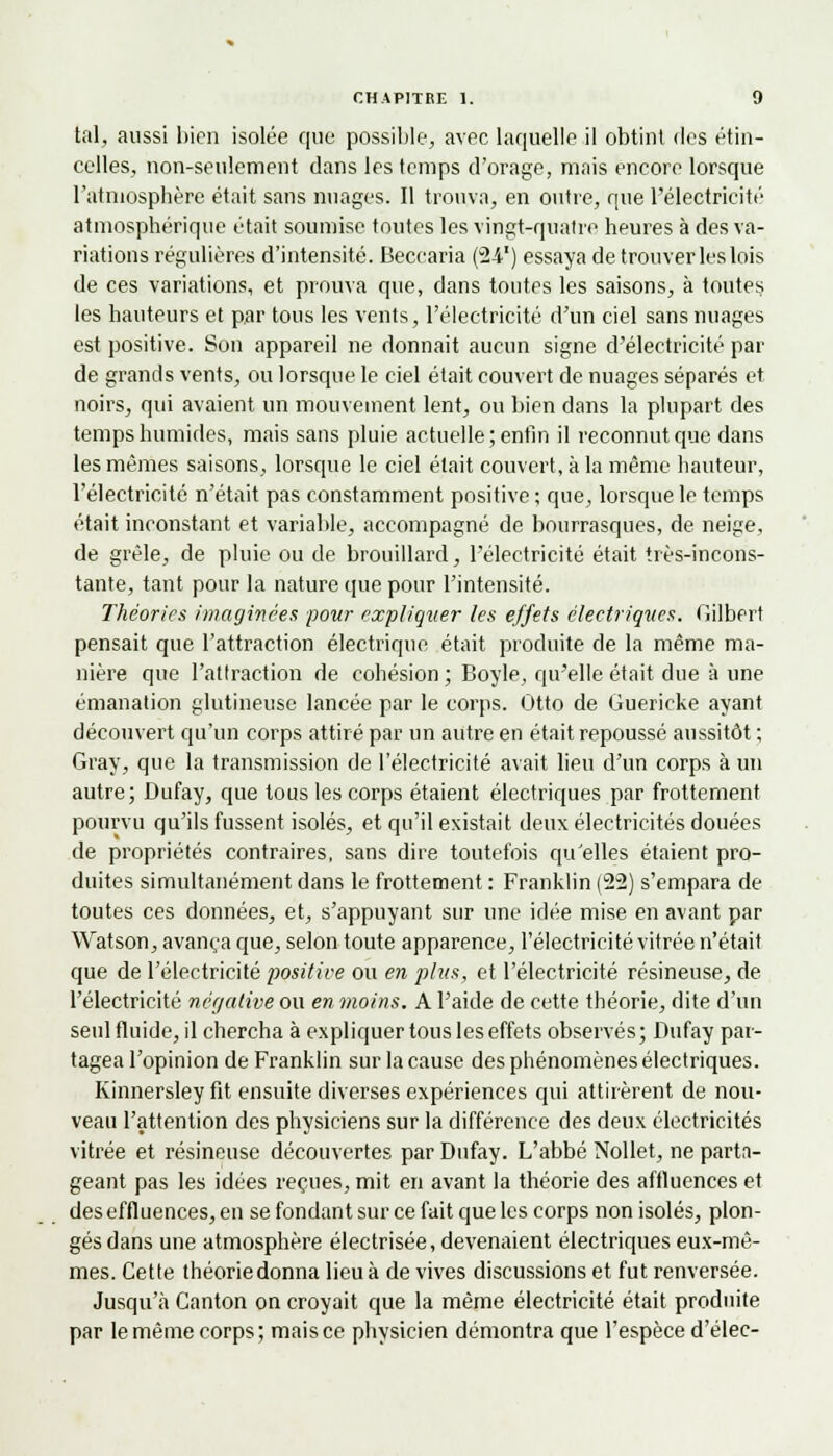 tal, aussi bien isolée que possible, avec laquelle il obtint des étin- celles, non-seulement dans les temps d'orage, mais encore lorsque l'atmosphère était sans nuages. Il trouva, en outre, que l'électricité atmosphérique était soumise toutes les vingt-quatre heures à des va- riations régulières d'intensité. Becearia (24-1) essaya de trouver les lois de ces variations, et prouva que, dans toutes les saisons, à toutes les hauteurs et par tous les vents, l'électricité d'un ciel sans nuages est positive. Son appareil ne donnait aucun signe d'électricité par de grands vents, ou lorsque le ciel était couvert de nuages séparés et noirs, qui avaient un mouvement lent, ou bien dans la plupart des temps humides, mais sans pluie actuelle; enfin il reconnut que dans les mêmes saisons, lorsque le ciel était couvert, à la même hauteur, l'électricité n'était pas constamment positive ; que, lorsque le temps était inconstant et variable, accompagné de bourrasques, de neige, de grêle, de pluie ou de brouillard, l'électricité était très-incons- tante, tant pour la nature que pour l'intensité. Théories imaginées pour expliquer les effets électriques. Gilbert pensait que l'attraction électrique était produite de la même ma- nière que l'attraction de cohésion ; Boyle, qu'elle était due à une émanation glutineuse lancée par le corps. Otto de Guericke ayant découvert qu'un corps attiré par un autre en était repoussé aussitôt ; Gray, que la transmission de l'électricité avait lieu d'un corps à un autre; Dufay, que tous les corps étaient électriques par frottement pourvu qu'ils fussent isolés, et qu'il existait deux électricités douées de propriétés contraires, sans dire toutefois qu'elles étaient pro- duites simultanément dans le frottement : Franklin (22) s'empara de toutes ces données, et, s'appuyant sur une idée mise en avant par Watson, avança que, selon toute apparence, l'électricité vitrée n'était que de l'électricité positive ou en plus, et l'électricité résineuse, de l'électricité négative ou en moins. A l'aide de cette théorie, dite d'un seul fluide, il chercha à expliquer tous les effets observés; Dufay par- tagea l'opinion de Franklin sur la cause des phénomènes électriques. Kinnersley fit ensuite diverses expériences qui attirèrent de nou- veau l'attention des physiciens sur la différence des deux électricités vitrée et résineuse découvertes par Dufay. L'abbé Nollet, ne parta- geant pas les idées reçues, mit en avant la théorie des affluences et des effluences, en se fondant sur ce fait que les corps non isolés, plon- gés dans une atmosphère électrisée, devenaient électriques eux-mê- mes. Cette théorie donna lieu à de vives discussions et fut renversée. Jusqu'à Canton on croyait que la même électricité était produite par le même corps; mais ce physicien démontra que l'espèce d'élec-