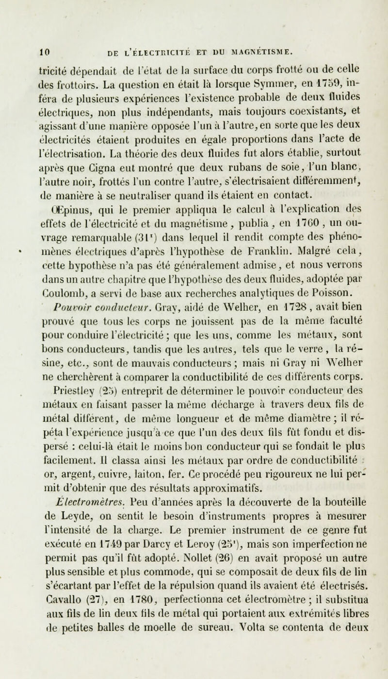 tricité dépendait de l'état de la surface du corps frotté ou de celle des frottoirs. La question en était là lorsque Symmer, en 1759, in- féra de plusieurs expériences l'existence probable de deux fluides électriques, non plus indépendants, mais toujours coexistants, et agissant d'une manière opposée l'un à l'autre, en sorte que les deux électricités étaient produites en égale proportions dans l'acte de l'électrisation. La théorie des deux fluides fut alors établie, surtout après que Cigna eut montré que deux rubans de soie, l'un blanc, l'autre noir, frottés l'un contre l'autre, s'électrisaient différemment, de manière à se neutraliser quand ils étaient en contact. ÙKpinus, qui le premier appliqua le calcul à l'explication des effets de l'électricité et du magnétisme , publia , en 1700 , un ou- vrage remarquable (31') dans lequel il rendit compte des phéno- mènes électriques d'après l'hypothèse de Franklin. Malgré cela, cette hypothèse n'a pas été généralement admise, et nous verrons dans un autre chapitre que l'hypothèse des deux fluides, adoptée par Coulomb, a servi de base aux recherches analytiques de Poisson. Pouvoir conducteur. Gray, aidé de Welher, en 1728 , avait bien prouvé que tous les corps ne jouissent pas de la même faculté pour conduire l'électricité ; que les uns, comme les métaux, sont bons conducteurs, tandis que les autres, tels que le verre , la ré- sine, etc., sont de mauvais conducteurs ; mais ni Gray ni Welher ne cherchèrent à comparer la conductibilité de ces différents corps. Priestley (25) entreprit de déterminer le pouvoir conducteur des métaux en faisant passer la même décharge à travers deux fils de métal différent, de même longueur et de même diamètre; il ré- péta l'expérience jusqu'à ce que l'un des deux fils fût fondu et dis- persé : celui-là était le moins hon conducteur qui se fondait le plus facilement. Il classa ainsi les métaux par ordre de conductibilité or, argent, cuivre, laiton, fer. Ce procédé peu rigoureux ne lui per- mit d'obtenir que des résultats approximatifs. Électromètres. Peu d'années après la découverte de la bouteille de Leyde, on sentit le besoin d'instruments propres à mesurer l'intensité de la charge. Le premier instrument de ce genre fut exécuté en 17-49par Darcy et Leroy (23'), mais son imperfectionne permit pas qu'il fût adopté. Nollet (26) en avait proposé un autre plus sensible et plus commode, qui se composait de deux fils de lin s'écartant par l'effet de la répulsion quand ils avaient été électrisés. Cavallo (27), en 1780, perfectionna cet électromètre; il substitua aux fils de lin deux fils de métal qui portaient aux extrémités libres de petites balles de moelle de sureau. Volta se contenta de deux