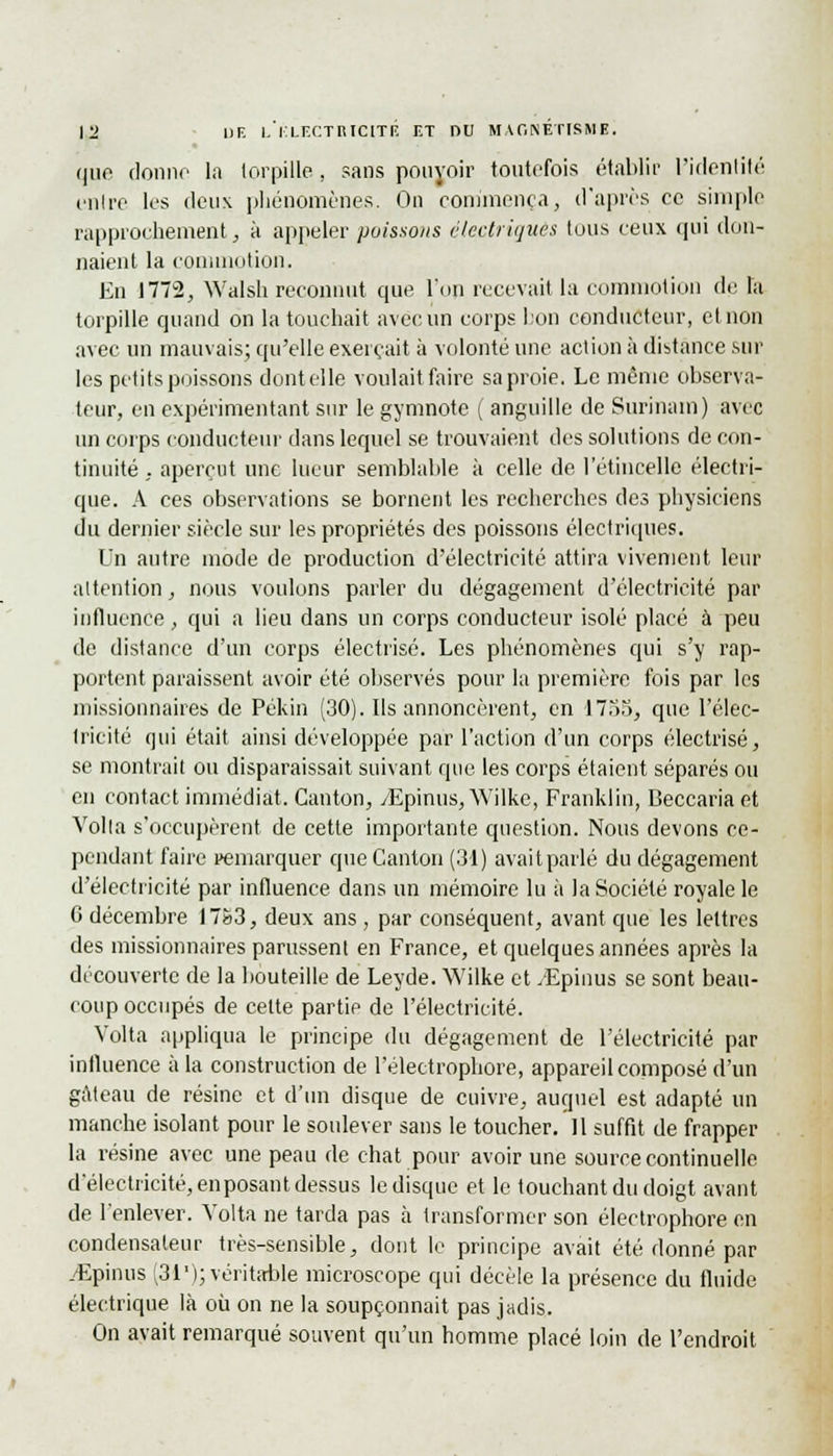 que donne la torpille, sans pouvoir toutefois établir l'identité entre les deux phénomènes. On commença, d'après ce simple rapprochement, à appeler poissons électriques tous ceux qui don- naient la commotion. En 1772, Walsh reconnut que l'on recevait la commotion de la torpille quand on la touchait avec un corps bon conducteur, et non avec un mauvais; qu'elle exerçait à volonté une action à distance sur les petits poissons dentelle voulait faire sa proie. Le même observa- teur, en expérimentant sur le gymnote ( anguille de Surinam) avec un corps conducteur dans lequel se trouvaient des solutions de con- tinuité ,. aperçut une lueur semblable à celle de l'étincelle électri- que. A ces observations se bornent les recherches des physiciens du dernier siècle sur les propriétés des poissons électriques. Un autre mode de production d'électricité attira vivement leur attention, nous voulons parler du dégagement d'électricité par influence, qui a lieu dans un corps conducteur isolé placé à peu de distance d'un corps électrisé. Les phénomènes qui s'y rap- portent paraissent avoir été observés pour la première fois par les missionnaires de Pékin (30). Ils annoncèrent, en 1735, que l'élec- tricité qui était ainsi développée par l'action d'un corps électrisé, se montrait ou disparaissait suivant que les corps étaient séparés ou en contact immédiat. Canton, /Epinus, Wilke, Franklin, Beccaria et Voila s'occupèrent de cette importante question. Nous devons ce- pendant faire remarquer que Canton (31) avait parlé du dégagement d'électricité par influence dans un mémoire lu à la Société royale le C décembre 17&3, deux ans, par conséquent, avant que les lettres des missionnaires parussent en France, et quelques années après la découverte de la bouteille de Leyde. Wilke et .Epinus se sont beau- coup occupés de celte partie de l'électricité. Volta appliqua le principe du dégagement de l'électricité par influence à la construction de l'électrophore, appareil composé d'un gâteau de résine et d'un disque de cuivre, auquel est adapté un manche isolant pour le soulever sans le toucher. Il suffit de frapper la résine avec une peau de chat pour avoir une source continuelle d'électricité, en posant dessus le disque et le touchant du doigt avant de l'enlever. Volta ne tarda pas à transformer son électrophore en condensateur très-sensible, dont le principe avait été donné par ./Epinus (31'); véritable microscope qui décèle la présence du fluide électrique là où on ne la soupçonnait pas jadis. On avait remarqué souvent qu'un homme placé loin de l'endroit