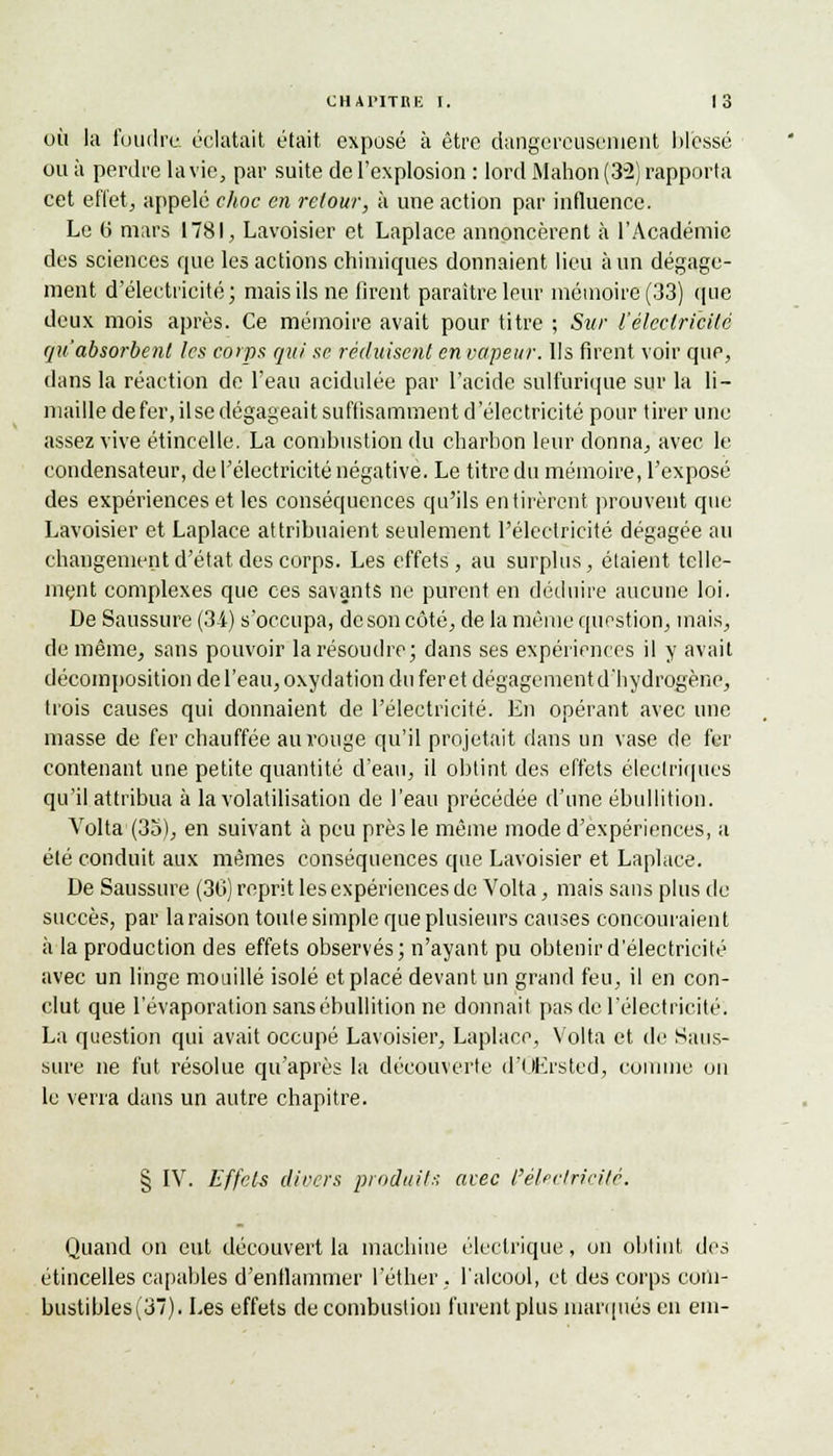 où la foudre éclatait était exposé à être dangereusement blessé ou à perdre la vie, par suite de l'explosion : lord Mahon (3-2) rapporta cet effet, appelé choc en retour, à une action par influence. Le 6 mars 1781, Lavoisier et Laplace annoncèrent à l'Académie des sciences que les actions chimiques donnaient lieu à un dégage- ment d'électricité; mais ils ne tirent paraître leur mémoire (33) que deux mois après. Ce mémoire avait pour titre ; Sur l'électricité qu'absorbent les corps qui se réduisent en vapeur. Ils firent voir que, dans la réaction de l'eau acidulée par l'acide sult'urique sur la li- maille de fer, il se dégageait suffisamment d'électricité pour tirer une assez vive étincelle. La combustion du charbon leur donna, avec le condensateur, de l'électricité négative. Le titre du mémoire, l'exposé des expériences et les conséquences qu'ils en tirèrent prouvent que Lavoisier et Laplace attribuaient seulement l'électricité dégagée au changement d'état des corps. Les effets, au surplus, étaient telle- ment complexes que ces savants ne purent en déduire aucune loi. De Saussure (34) s'occupa, de son côté, de la même question, mais, de même, sans pouvoir la résoudre; dans ses expériences il y avait décomposition de l'eau, oxydation du feret dégagement d'hydrogène, trois causes qui donnaient de l'électricité. En opérant avec une masse de fer chauffée au rouge qu'il projetait dans un vase de fer contenant une petite quantité d'eau, il obtint des effets électriques qu'il attribua à la volatilisation de l'eau précédée d'une ébullition. Volta1 (35), en suivant à peu près le même mode d'expériences, a été conduit aux mêmes conséquences que Lavoisier et Laplace. De Saussure (30) reprit les expériences de Volta, mais sans plus de succès, par la raison toute simple que plusieurs causes concouraient à la production des effets observés; n'ayant pu obtenir d'électricité avec un linge mouillé isolé et placé devant un grand feu, il en con- clut que l'évaporation sans ébullition ne donnait pas de l'électricité. La question qui avait occupé Lavoisier, Laplace, Volta et de Saus- sure ne fut résolue qu'après la découverte d'QErsted, comme on le verra dans un autre chapitre. § IV. Effets divers produits avec l'électricité. Quand on eut découvert la machine électrique, on obtint des étincelles capables d'enflammer l'éther . l'alcool, et des corps com- bustibles (37). Les effets de combustion furent plus marqués en em-