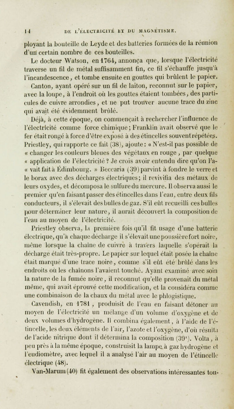 ployant la bouteille de Leyde et des batteries formées de la réunion d'un certain nombre de ces bouteilles. Le docteur Watson, en 1764, annonça que, lorsque l'électricité traverse un fil de métal suffisamment fin, ce fil s'échauffe jusqu'à l'incandescence, et tombe ensuite en gouttes qui brûlent le papier. Canton, ayant opéré sur un fil de laiton, reconnut sur le papier, avec la loupe, à l'endroit où les gouttes étaient tombées, des parti- cules de cuivre arrondies, et ne put trouver aucune trace du zinc qui avait élé évidemment brûlé. Déjà, à cette époque, on commençait à rechercher l'influence de l'électricité comme force chimique; Franklin avait observé que le fer était rongé à force d'être exposé à des étincelles souventrépétéejs. Priestley, qui rapporte ce fait (38), ajoute: « N'est-il pas possible de « changer les couleurs bleues des végétaux en rouge, par quelque « application de l'électricité? Je crois avoir entendu dire qu'on l'a- « vaitfaità Edimbourg. » Beccaria (39) parvint à fondre le verre et le borax avec des décharges électriques; il revivifia des métaux de leurs oxydes, et décomposa le sulfure du mercure. Il observa aussi le premier qu'en faisant passer des étincelles dans l'eau, entre deux fils conducteurs, il s'élevait des bulles de gaz. S'il eût recueilli ces bulles pour déterminer leur nature, il aurait découvert la composition de l'eau au moyen de l'électricité. Priestley observa, la première fois qu'il fit usage d'une batterie électrique, qu'à chaque décharge il s'élevait une poussière fort noire, même lorsque la chaîne de cuivre à travers laquelle s'opérait la décharge était très-propre. Le papier sur lequel était posée la chaîne était marqué d'une trace noire, comme s'il eût été brûlé dans les endroits où les chaînons l'avaient touché. Ayant examiné avec soin la nature de la fumée noire, il reconnut qu'elle provenait du métal même, qui avait éprouvé cette modification, et la considéra comme une combinaison de la chaux du métal avec le phlogistique. Cavendish, en 1781 , produisit de l'eau en faisant détoner au moyen de l'électricité un mélange d'un volume d'oxygène et de deux volumes d'hydrogène. Il combina également, à l'aide de l'é- tincelle, les deux éléments de l'air, l'azote et l'oxygène, d'où résulta de l'acide nitrique dont il détermina la composition (39'). Volta, à peu près à la même époque, construisit la lampe, à gaz hydrogène et l'eudiomètre, avec lequel il a analysé l'air au moyen de l'étincelle électrique (48). Van-Marum(40) fit également des observations intéressantes ton-