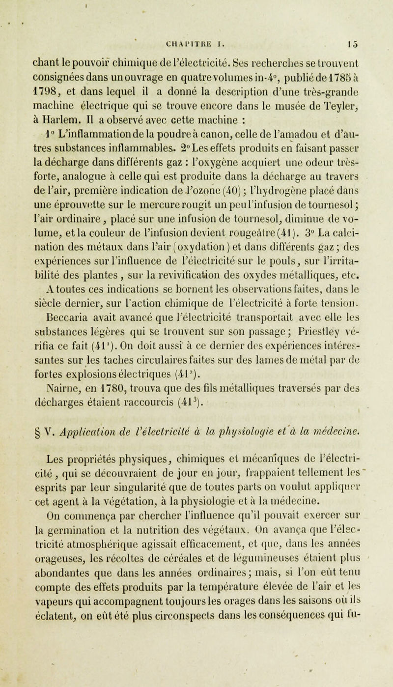 cliant le pouvoir chimique de l'électricité. Ses recherches se trouvent consignées dans unouvrage en quatre volumes in-4°, publié de 1785 à 1798, et dans lequel il a donné la description d'une très-grande machine électrique qui se trouve encore dans le musée de Teyler, à Harlem. Il a observé avec cette machine : 1° L'inflammationdela poudre à canon, celle de l'amadou et d'au- tres substances inflammables. 2° Les effets produits en faisant passer la décharge dans différents gaz : l'oxygène acquiert une odeur très- forte, analogue à celle qui est produite dans la décharge au travers de l'air, première indication de l'ozone (40) ; l'hydrogène placé dans une éprouvette sur le mercure rougit un peu l'infusion de tournesol ; l'air ordinaire, placé sur une infusion de tournesol, diminue de vo- lume, et la couleur de l'infusion devient rougeàtre(41). 3° La calci- nation des métaux dans l'air (oxydation ) et dans différents gaz ; des expériences sur l'influence de l'électricité sur le pouls, sur l'irrita- bilité des plantes , sur la revivification des oxydes métalliques, etc. A toutes ces indications se bornent les observations faites, dans le siècle dernier, sur l'action chimique de l'électricité à forte tension. Beccaria avait avancé que l'électricité transportait avec elle les substances légères qui se trouvent sur son passage; Priestley vé- rifia ce fait (-41 '). On doit aussi à ce dernier des expériences intéres- santes sur les taches circulaires faites sur des lames de métal par de fortes explosions électriques (4L). Nairne, en 1780, trouva que des fils métalliques traversés par des décharges étaient raccourcis (413). § V. Application de l'électricité à la physiologie et à la médecine. Les propriétés physiques, chimiques et mécaniques de l'électri- cité , qui se découvraient de jour en jour, frappaient tellement les esprits par leur singularité que de toutes parts on voulut appliquer cet agent à la végétation, à la physiologie et à la médecine. On commença par chercher l'influence qu'il pouvait exercer sur la germination et la nutrition des végétaux. Un avança que l'élec- tricité atmosphérique agissait efficacement, et que, dans les années orageuses, les récoltes de céréales et de légumineuses étaient plus abondantes que dans les années ordinaires; mais, si l'on eût tenu compte des effets produits par la température élevée de l'air et les vapeurs qui accompagnent toujours les orages dans les saisons où ils éclatent, on eût été plus circonspects dans les conséquences qui fu-