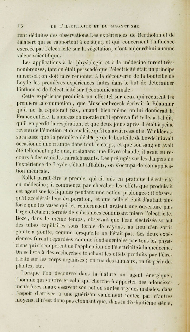 rcnt déduites des observations.Les expériences de Bertholon et de Jaliibert qui se rapportent à ce sujet, et qui concernent l'inlluence exercée par l'électricité sur la végétation, n'ont aujourd'hui aucune valeur scientifique. Les applications à la physiologie et ;t la médecine furent très- nombreuses, tant on était persuadé que l'électricité était un principe universel; on doit faire remonter à la découverte de la bouteille de Leyde les premières expériences faites dans le but de déterminer l'influence de l'électricité sur l'économie animale. Cette expérience produisit un effet tel sur ceux qui reçurent les premiers la commotion, que Muschenbroeck écrivait à Réauinur qu'il ne la répéterait pas, quand bien même on lui donnerait la France entière. L'impression morale qu'il éprouva fut telle, a-t-il dit, qu'il en perdit la respiration, et que deux jours après il était à peine revenude l'émotion et du malaise qu'il en avait ressentis. Winkier as- sura aussi que la première décharge de la bouteille de Leyde lui avait occasionné une crampe dans tout le corps, et que son sang en avait été tellement agité que, craignant une fièvre chaude, il avait eu re- cours à des remèdes rafraîchissants. Les préjugés sur les dangers de l'expérience de Leyde s'étant affaiblis, on s'occupa de son applica- tion médicale. Nollet parait être le premier qui ait mis en pratique l'électricité en médecine; il commença par chercher les effets que produisait cet agent sur les liquides pendant une action prolongée: il observa qu'il accélérait leur évaporation, et que celle-ci était d'autant plus forte que les vases qui les renfermaient avaient une ouverture plus large et étaient formés de substances conduisant mieux l'électricité. Boze, dans le même temps, observait que l'eau électrisée sortait des tubes capillaires sous l'orme de rayons, au lieu d'en sortir goutte à goutte, comme lorsqu'elle ne l'était pas. Ces deux expé- riences furent regardées comme fondamentales par tous les physi- ciens qui s'occupèrent de l'application de l'électricité à la médecine. Un se livra à des recherches touchant les effets produits par l'élec- tricité sur les corps organisés ; on tua des animaux, on fit périr des plantes, etc. Lorsque l'on découvre dans la nature un agent énergique , l'homme qui souffre et celui qui cherche à apporter des adoucisse- ments à ses maux essayent son action sur les organes malades, dans I espoir d'arriver à une guérison vainement tentée par d'autres