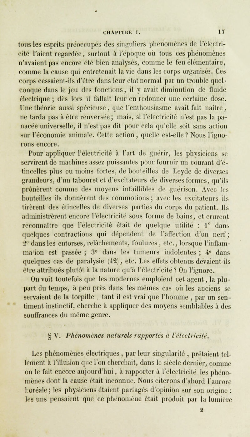 tous les esprits préoccupés des singuliers phénomènes de l'électri- cité l'aient regardée, surtout à l'époque où tous ces phénomènes n'avaient pas encore été bien analysés, comme le feu élémentaire, comme la cause qui entretenait la vie dans les corps organisés. Ces corps cessaient-ils d'être dans leur état normal par un trouble quel- conque dans le jeu des fonctions, il y avait diminution de tluide électrique ; dès lors il fallait leur en redonner une certaine dose. Une théorie aussi spécieuse, que l'enthousiasme avait fait naître, ne tarda pas à êlre renversée; mais, si l'électricité n'est pas la pa- nacée universelle, il n'est pas dit pour cela qu'elle soit sans action sur l'économie animale. Cette action, quelle est-elle ? Nous l'igno- rons encore. Pour appliquer l'électricité à l'art de guérir, les physiciens se servirent de machines assez puissantes pour fournir un courant d'é- tincelles plus ou moins fortes, de bouteilles de Leyde de diverses grandeurs, d'un tabouret et d'excitateurs de diverses formes, qu'ils prônèrent comme des moyens infaillibles de guérison. Avec les bouteilles ils donnèrent des commotions ; avec les excitateurs ils tirèrent des étincelles de diverses parties du corps du patient. Ils administrèrent encore l'électricité sous forme de bains, et crurent reconnaître que l'électricité était de quelque utilité : 1° dans quelques contractions qui dépendent de l'affection d'un nerf; 2 dans les entorses, relâchements, foulures, etc., lorsque l'inflam- ma'ion est passée ; 3° dans les tumeurs indolentes ; 4° dans quelques cas de paralysie (42), etc. Les effets obtenus devaient-ils être attribués plutôt à la nature qu'à l'électricité V On l'ignore. On voit toutefois que les modernes emploient cet agent, la plu- part du temps, à peu près dans les mêmes cas où les anciens se servaient de la torpille , tant il est vrai que l'homme , par un sen- timent instinctif, cherche à appliquer des moyens semblables à des souffrances du même genre. § V. Phénomènes naturels rapportés à l'électricité. Les phénomènes électriques , par leur singularité , prêtaient tel- lement à l'illusion que l'on cherchait, dans le siècle dernier, comme on le fait encore aujourd'hui, à rapporter à l'électricité les phéno- mènes dont la cause était inconnue. Nous citerons d'abord l'aurore boréale; les physiciens étaient partagés d'opinion sur son origine : les uns pensaient que ce phénomène était produit par la lumière 2