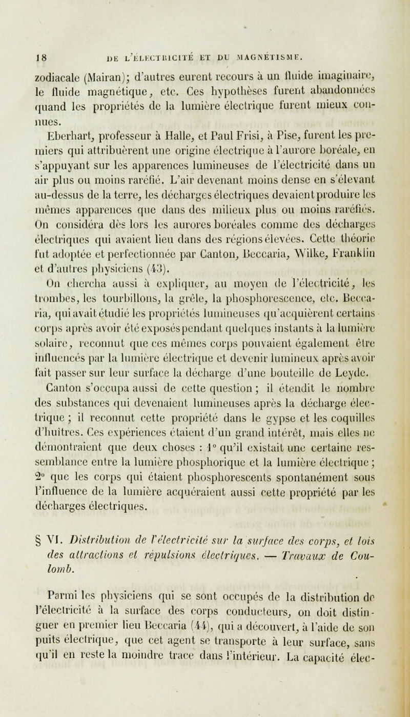 zodiacale (iMairan); d'autres eurent recours à un iluide iinayiuain^ le fluide magnétique, etc. Ces hypothèses furent abandonnées quand les propriétés de la lumière électrique furent mieux cun- uues. Eberhart, professeur à Halle, et Paul Frisi, à Pise, furent les pre- miers qui attribuèrent une origine électrique à l'aurore boréale, en s'appuyant sur les apparences lumineuses de l'électricité dans un air plus ou moins raréfié. L'air devenant moins dense en s'élevant au-dessus de la terre, les décharges électriques devaient produire les mêmes apparences que dans des milieux plus ou moins raréfiés. On considéra dès lors les aurores boréales comme des décharges électriques qui avaient lieu dans des régions élevées. Cette théorie fut adoptée et perfectionnée par Canton, Ueccaria, Wilke, Franklin et d'autres physiciens (43). On chercha aussi à expliquer, au moyen de l'électricité, les trombes, les tourbillons, la grêle, la phosphorescence, etc. Lîecca- ria, qui avait étudié les propriétés lumineuses qu'acquièrent certains corps après avoir été exposés pendant quelques instants à la lumière solaire, reconnut que ces mêmes corps pouvaient également être influencés par la lumière électrique et devenir lumineux après avoir fait passer sur leur surface la décharge d'une bouteille de Leyde. Canton s'occupa aussi de cette question ; il étendit le nombre des substances qui devenaient lumineuses après la décharge élec- trique ; il reconnut cette propriété dans le gypse et les coquilles d'huîtres. Ces expériences étaient d'un grand intérêt, mais elles ne démontraient que deux choses : 1 qu'il existait une certaine res- semblance entre la lumière phosphorique et la lumière électrique; 2° que les corps qui étaient phosphorescents spontanément sous l'influence de la lumière acquéraient aussi cette propriété par les décharges électriques. § VI. Distribution de Vélectricité sur la surface des corps, et lois des attractions et répulsions électriques, — Travaux de Cou- lomb. Parmi les physiciens qui se sont occupés de la distribution do l'électricité à la surface des corps conducteurs, on doit distin- guer en premier lieu Beccaria (44), qui a découvert, à l'aide de son puits électrique, que cet agent se transporte à leur surface, sans qu'il en reste la moindre trace dans l'intérieur. La capacité élec-