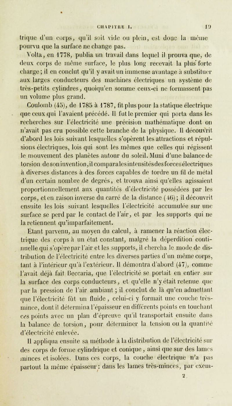 trique d'un corps, qu'il suit vide ou plein, est donc la même pourvu que la surface ne change pas. Volta, en 1778, publia un travail dans lequel il prouva que, de deux corps de même surface, le plus long recevait la plus'forte charge; il en conclut qu'il y avait un immense avantage à substituer aux larges conducteurs des machines électriques un système de très-petits cylindres, quoiqu'en somme ceux-ci ne formassent pas un volume plus grand. Coulomb (45), de 1785 à 1787, fit plus pour la statique électrique que ceux qui l'avaient précédé. Il fut le premier qui porta dans les recherches sur l'électricité une précision mathématique dont on n'avait pas cru possible cette branche de la physique. Il découvrit d'abord les lois suivant lesquelles s'opèrent les attractions et répul- sions électriques, lois qui sont les mêmes que celles qui régissent le mouvement des planètes autour du soleil. Muni d'une balance de torsion de son invention, il compara les intensitésdesforcesélectriques à diverses distances à des forces capables de tordre un fil de métal d'un certain nombre de degrés, et trouva ainsi qu'elles agissaient proportionnellement aux quantités d'électricité possédées par les corps, et en raison inverse du carré de la distance (40); il découvrit ensuite les lois suivant lesquelles l'électricité accumulée sur une surface se perd par le contact de l'air, et par les supports qui ne la retiennent qu'imparfaitement. Étant parvenu, au moyen du calcul, à ramener la réaction élec- trique des corps à un état constant, malgré la déperdition conti- nuelle qui s'opère par l'air et les supports, il chercha le mode de dis- tribution de l'électricité entre les diverses parties d'un même corps, tant à l'intérieur qu'à l'extérieur. Il démontra d'abord (47), comme l'avait déjà fait I3eccaria, que l'électricité se portait en entier sur la surface des corps conducteurs, et qu'elle n'y était retenue que par la pression de l'air ambiant ; il conclut de là qu'en admettant (pie l'électricité lut un fluide, celui-ci y formait une couche très- mince, dont il détermina l'épaisseur en différents points en touchant ces points avec un plan d'épreuve qu'il transportait ensuite dans la balance de torsion, pour déterminer la tension ou la quantité d'électricité enlevée. Il appliqua ensuite sa méthode à la distribution de l'électricité sui- des corps de forme cylindrique et conique, ainsi que sur des lamrs minces et isolées. Dans ces corps, la couche électrique n'a pas partout la même épaisseur : dans les lames très-minces, par exem- 2.