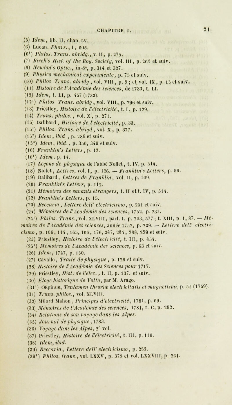 (5) Idem, lih. l!,chap. i.v. (G) Lucan. Pliais., l, «06. (li1) Philos. Trans. abridg., v. Il, p. 275. (7) Birch's Hist. of the Roy. Society, vol. III, p. 260 et suiv. (8) Newton's Oplic, in-8, p. 314 et 327. (9) Plujsico mechanical expérimente, p. 75 et suiv. (10) Philos Trans. abridg , vol. VIII, p. 9 ; et vol. IX , p 15 et suiv. (11) Histoire de l'Académie des sciences, de 1733, t. LI. (12) Idem, t. LI, p. 457 (1733). (12') Philos. Trans. abridg, vol. VIII, p. 296 el suiv. (13) Priestley, Histoire de l'électricité, 1.1, p. 129. (14) Trans. philos., vol. X , p. 271. (15) Dalibard, Histoire de l'électricité, p. 33. (15') Philos. Trans. abrigd, vol. x , p. 377. (152) Idem , ibid , p. 286 et suiv. (153) Idem, ibid., p. 356, 349 et suiv. (16) Franklin's Letters, p. 12. (lo1) Idem, p. li. (17) Leçons de physique de l'abbé Nollet, t. IV, p. 314. (18) Nollet, Lettres, vol. I, p. 126. — Franklin's Letters, p. 56. (19) Dalibard, Lettres de Franklin, vol. H, p. 109. (20) Franklin's Letlers, p. 112. (21) Mémoires des savants étrangers, I. II et t. IV, p. 514. (22) Franklin's Letters, p. 15. (23) Beccaria, Lellere dell' electricismo, p. 251 et fuiv. (24) Mémoires de l'Académie des sciences, 1752, p. 23 1. (24') Philos. Trans.,MA. XLVlil, part.I, p. 203, 577; t. XIII, p. 1,87. — Mé- moires de l'Académie des sciences, année 1752, p. 239.— Leltrre dell' eleclri- Cismo, p. 100, 114, 165, 166, 176, 347, 284, 288, 299 et suiv. (25) Priestley, Histoire de l'électricité, t. III, p. 454. (251) Mémoires de l'Académie des sciences, p. 63 et suiv. (26) Idem, 1747, p. 130. (27) Cavallo, Traité de physique , p. 129 el suiv. (28) Histoire de l'Académie des Sciences pour 1717. (29) Priestley, Hist. de l'élec., t. II, p. 137. et suiv. (30) Éloge historique de Voila, par M. Arago. (3l ') OEpinus, Tentamen théories electricitatis et magnetismi, p. 55 (1759). (31) Trans.philos., vol. Xl.vill. (32) Milord Mabon , Principes d'électricité, 1781, p. 09. (33) Mémoires de l'Académie des sciences, 1781, t. C, p. 292. (34) [{étalions de son voyage dans les Alpes. (35) Journal de physique, 1783. (3fi) Voyage dans les Alpes, 2e vol. (37) Priestley, Histoire de l'électricité, t. III, p. 116. (38) Idem, ibid. (39) Beccaria, Letlere dell' electricismo, p. 282. (391) Philos, trans.,vol. LXXV, p. 372 et vol. LXXVIIT, p. 261.