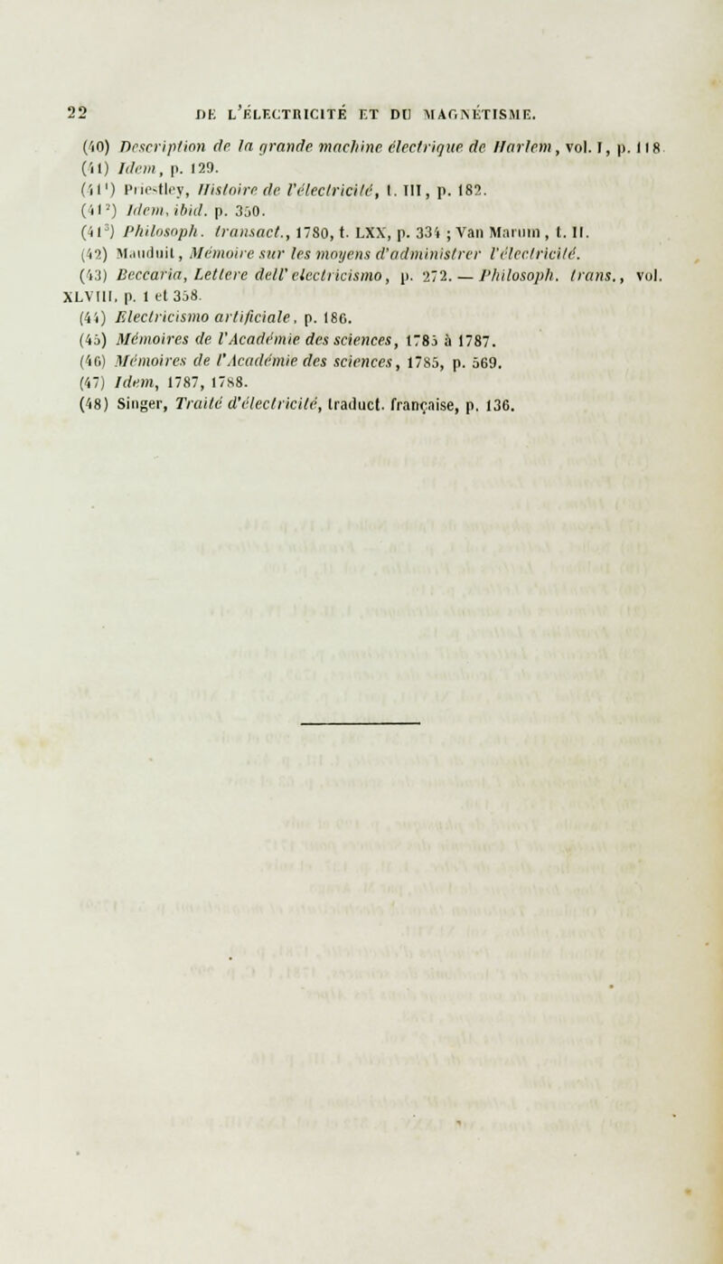 (<iO) Description de la grande machine électrique de Harlem, vol. I, p. 118. (il) Idem, p. 129. (Il1) Priestley, Histoire de l'électricité, I. III, p. 182. (41*) IdemAbid. p. 350. (4iD) Philosopk. Iransact., 1780, t. LXX, p. 33'» ; Van Maruin , t. II. (42) Mauduit, Mémoire sur les moyens d'administrer l'électricité. (43) Beccaria, Letlcre dell'electricismo, p. 272. — l'Iiilosoph. trans., vol. XLVIII. p. 1 et 358. (41) lîlectricismo artificiale, p. 186. (45) Mémoires de l'Académie des sciences, 1785 à 1787. (46) Mémoires de l'Académie des sciences, 1785, p. 569. (47) Idem, 1787, 1788. (48) Singer, Traité d'électricité, Iraduct. française, p. 136.